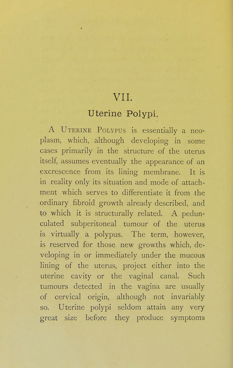 Uterine Polypi. A U terine Polypus is essentially a neo- plasm, which, although developing in some cases primarily in the structure of the uterus itself, assumes eventually the appearance of an excrescence from its lining membrane. It is in reality only its situation and mode of attach- ment which serves to differentiate it from the ordinary fibroid growth already described, and to which it is structurally related. A pedun- culated subperitoneal tumour of the uterus is virtually a polypus. The term, however, is reserved for those new growths which, de- veloping in or immediately under the mucous lining of the uterus, project either into the uterine cavity or the vaginal canal. Such tumours detected in the vagina are usually of cervical origin, although not invariably so. Uterine polypi seldom attain any very great size before they produce symptoms