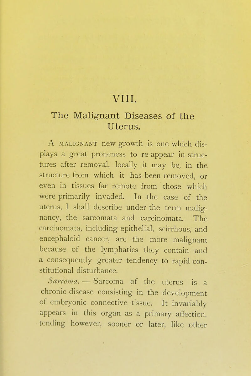 The Malignant Diseases of the Uterus. A malignant new growth is one which dis- plays a great proneness to re-appear in struc- tures after removal, locally it may be, in the structure from which it has been removed, or even in tissues far remote from those which were primarily invaded. In the case of the uterus, I shall describe under the term malig- nancy, the sarcomata and carcinomata. The carcinomata, including epithelial, scirrhous, and encephaloid cancer, are the more malignant because of the lymphatics they contain and a consequently greater tendency to rapid con- stitutional disturbance. Sarcoma. — Sarcoma of the uterus is a ch ronic disease consisting in the development of embryonic connective tissue. It invariably appears in this organ as a primary affection, tending however, sooner or later, like other