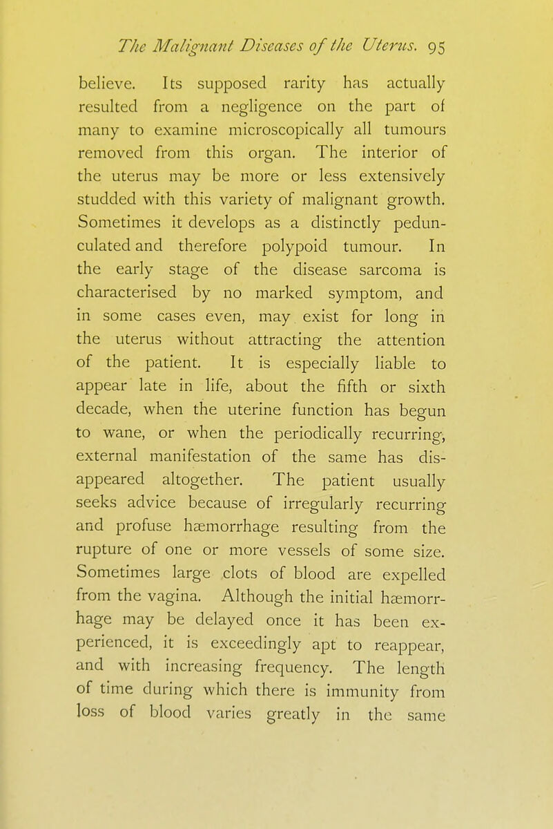 believe. Its supposed rarity has actually- resulted from a negligence on the part of many to examine microscopically all tumours removed from this organ. The interior of the uterus may be more or less extensively studded with this variety of malignant growth. Sometimes it develops as a distinctly pedun- culated and therefore polypoid tumour. In the early stage of the disease sarcoma is characterised by no marked symptom, and in some cases even, may exist for long in the uterus without attracting the attention of the patient. It is especially liable to appear late in life, about the fifth or sixth decade, when the uterine function has begun to wane, or when the periodically recurring, external manifestation of the same has dis- appeared altogether. The patient usually seeks advice because of irregularly recurring and profuse haemorrhage resulting from the rupture of one or more vessels of some size. Sometimes large clots of blood are expelled from the vagina. Although the initial haemorr- hage may be delayed once it has been ex- perienced, it is exceedingly apt to reappear, and with increasing frequency. The length of time during which there is immunity from loss of blood varies greatly in the same