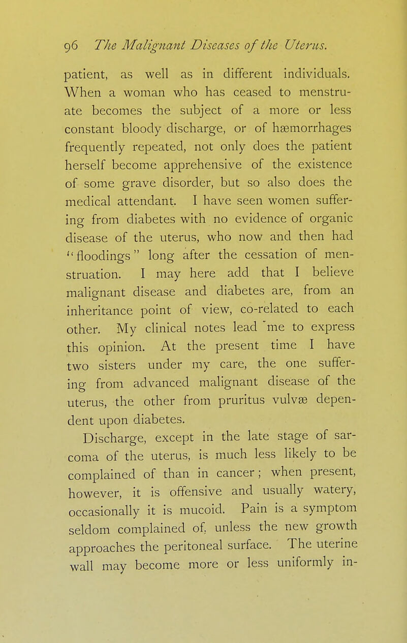 patient, as well as in different individuals. When a woman who has ceased to menstru- ate becomes the subject of a more or less constant bloody discharge, or of haemorrhages frequently repeated, not only does the patient herself become apprehensive of the existence of some grave disorder, but so also does the medical attendant. I have seen women suffer- ing from diabetes with no evidence of organic disease of the uterus, who now and then had  floodings  long after the cessation of men- struation. I may here add that I believe malignant disease and diabetes are, from an inheritance point of view, co-related to each other. My clinical notes lead me to express this opinion. At the present time I have two sisters under my care, the one suffer- ing from advanced malignant disease of the uterus, the other from pruritus vulvas depen- dent upon diabetes. Discharge, except in the late stage of sar- coma of the uterus, is much less likely to be complained of than in cancer; when present, however, it is offensive and usually watery, occasionally it is mucoid. Pain is a symptom seldom complained of, unless the new growth approaches the peritoneal surface. The uterine wall may become more or less uniformly in-