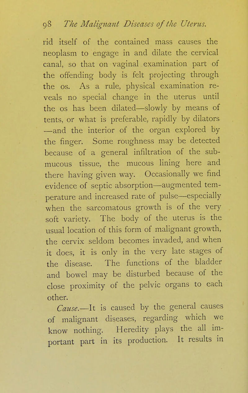 rid itself of the contained mass causes the neoplasm to engage in and dilate the cervical canal, so that on vaginal examination part of the offending body is felt projecting through the os. As a rule, physical examination re- veals no special change in the uterus until the os has been dilated—slowly by means of tents, or what is preferable, rapidly by dilators —and the interior of the organ explored by the finger. Some roughness may be detected because of a general infiltration of the sub- mucous tissue, the mucous lining here and there having given way. Occasionally we find evidence of septic absorption—augmented tem- perature and increased rate of pulse—especially when the sarcomatous growth is of the very soft variety. The body of the uterus is the usual location of this form of malignant growth, the cervix seldom becomes invaded, and when it does, it is only in the very late stages of the disease. The functions of the bladder and bowel may be disturbed because of the close proximity of the pelvic organs to each other. Cause.—It is caused by the general causes of malignant diseases, regarding which we know nothing. Heredity plays the all im- portant part in its production. It results in