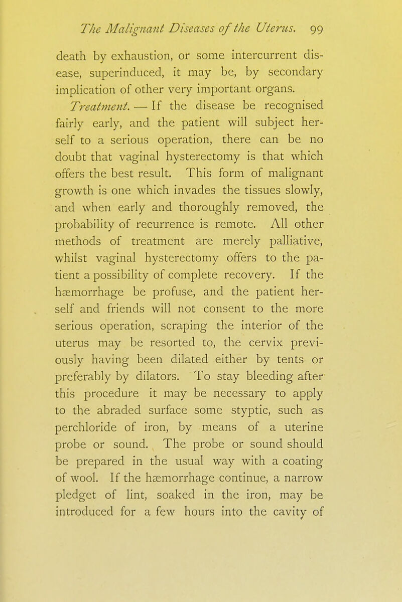 death by exhaustion, or some intercurrent dis- ease, superinduced, it may be, by secondary implication of other very important organs. Treatment. — If the disease be recognised fairly early, and the patient will subject her- self to a serious operation, there can be no doubt that vaginal hysterectomy is that which offers the best result. This form of malignant growth is one which invades the tissues slowly, and when early and thoroughly removed, the probability of recurrence is remote. All other methods of treatment are merely palliative, whilst vaginal hysterectomy offers to the pa- tient a possibility of complete recovery. If the haemorrhage be profuse, and the patient her- self and friends will not consent to the more serious operation, scraping the interior of the uterus may be resorted to, the cervix previ- ously having been dilated either by tents or preferably by dilators. To stay bleeding after this procedure it may be necessary to apply to the abraded surface some styptic, such as perchloride of iron, by means of a uterine probe or sound. The probe or sound should be prepared in the usual way with a coating of wool. If the haemorrhage continue, a narrow pledget of lint, soaked in the iron, may be introduced for a few hours into the cavity of