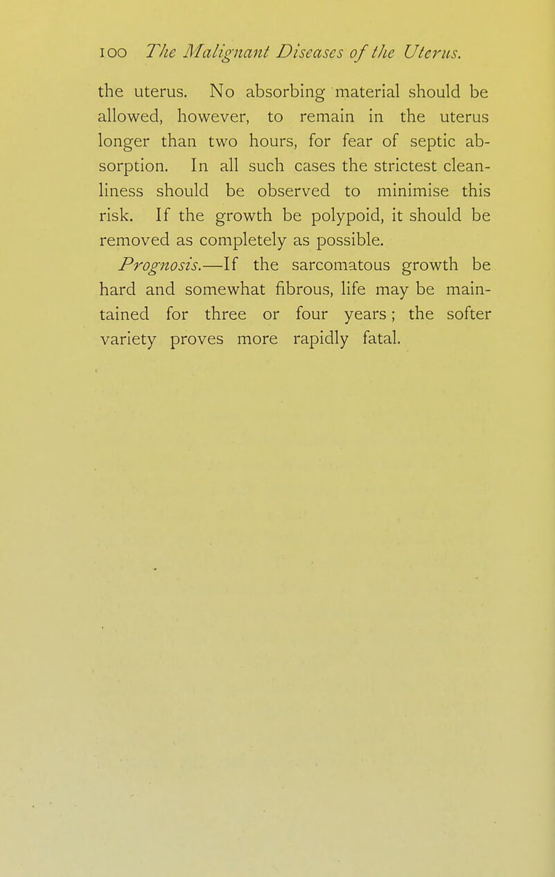 the uterus. No absorbing material should be allowed, however, to remain in the uterus longer than two hours, for fear of septic ab- sorption. In all such cases the strictest clean- liness should be observed to minimise this risk. If the growth be polypoid, it should be removed as completely as possible. Prognosis.—If the sarcomatous growth be hard and somewhat fibrous, life may be main- tained for three or four years; the softer variety proves more rapidly fatal.