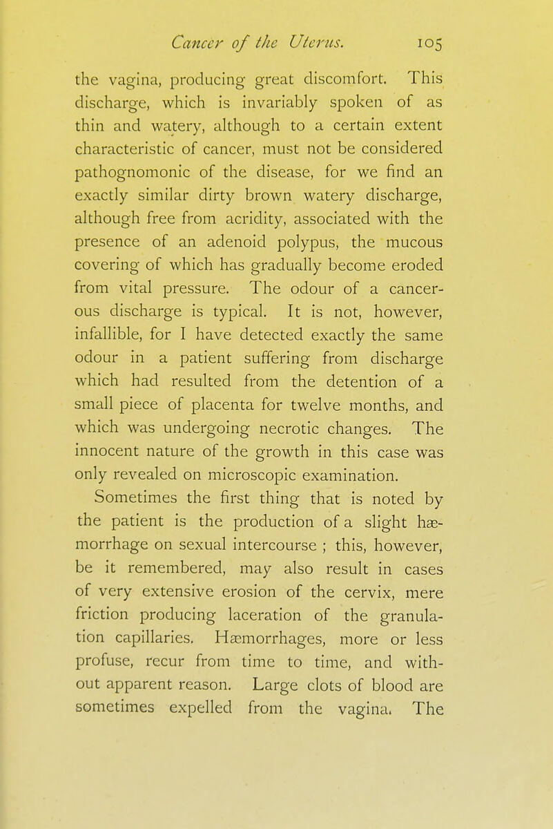 the vagina, producing great discomfort. This discharge, which is invariably spoken of as thin and watery, although to a certain extent characteristic of cancer, must not be considered pathognomonic of the disease, for we find an exactly similar dirty brown watery discharge, although free from acridity, associated with the presence of an adenoid polypus, the mucous covering of which has gradually become eroded from vital pressure. The odour of a cancer- ous discharge is typical. It is not, however, infallible, for I have detected exactly the same odour in a patient suffering from discharge which had resulted from the detention of a small piece of placenta for twelve months, and which was undergoing necrotic changes. The innocent nature of the growth in this case was only revealed on microscopic examination. Sometimes the first thing that is noted by the patient is the production of a slight hae- morrhage on sexual intercourse ; this, however, be it remembered, may also result in cases of very extensive erosion of the cervix, mere friction producing laceration of the granula- tion capillaries. Haemorrhages, more or less profuse, recur from time to time, and with- out apparent reason. Large clots of blood are sometimes expelled from the vagina, The