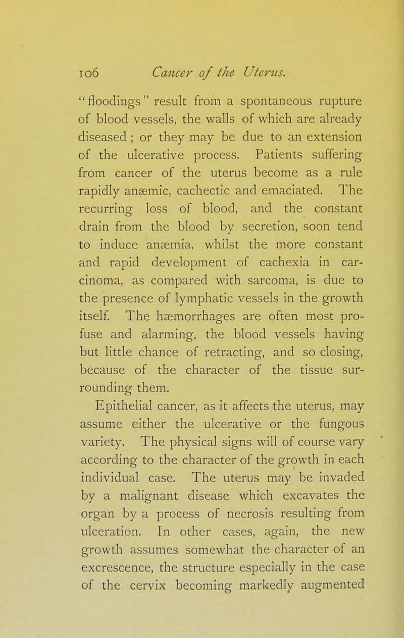 floodings result from a spontaneous rupture of blood vessels, the walls of which are already- diseased ; or they may be due to an extension of the ulcerative process. Patients suffering from cancer of the uterus become as a rule rapidly aneemic, cachectic and emaciated. The recurring loss of blood, and the constant drain from the blood by secretion, soon tend to induce anaemia, whilst the more constant and rapid development of cachexia in car- cinoma, as compared with sarcoma, is due to the presence of lymphatic vessels in the growth itself. The haemorrhages are often most pro- fuse and alarming, the blood vessels having but little chance of retracting, and so closing, because of the character of the tissue sur- rounding them. Epithelial cancer, as it affects the uterus, may assume either the ulcerative or the fungous variety. The physical signs will of course vary according to the character of the growth in each individual case. The uterus may be invaded by a malignant disease which excavates the organ by a process of necrosis resulting from ulceration. In other cases, again, the new growth assumes somewhat the character of an excrescence, the structure especially in the case of the cervix becoming markedly augmented