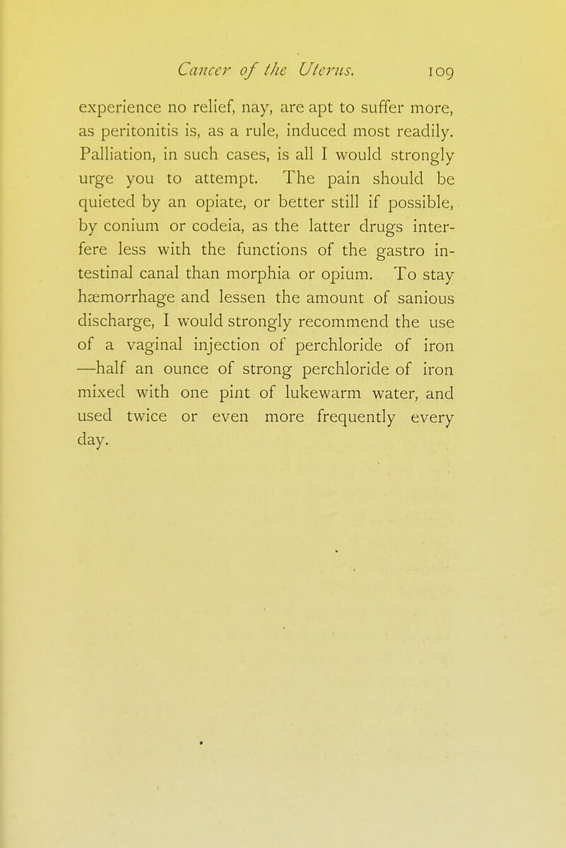 experience no relief, nay, are apt to suffer more, as peritonitis is, as a rule, induced most readily. Palliation, in such cases, is all I would strongly urge you to attempt. The pain should be quieted by an opiate, or better still if possible, by conium or codeia, as the latter drugs inter- fere less with the functions of the gastro in- testinal canal than morphia or opium. To stay haemorrhage and lessen the amount of sanious discharge, I would strongly recommend the use of a vaginal injection of perchloride of iron —half an ounce of strong perchloride of iron mixed with one pint of lukewarm water, and used twice or even more frequently every day.