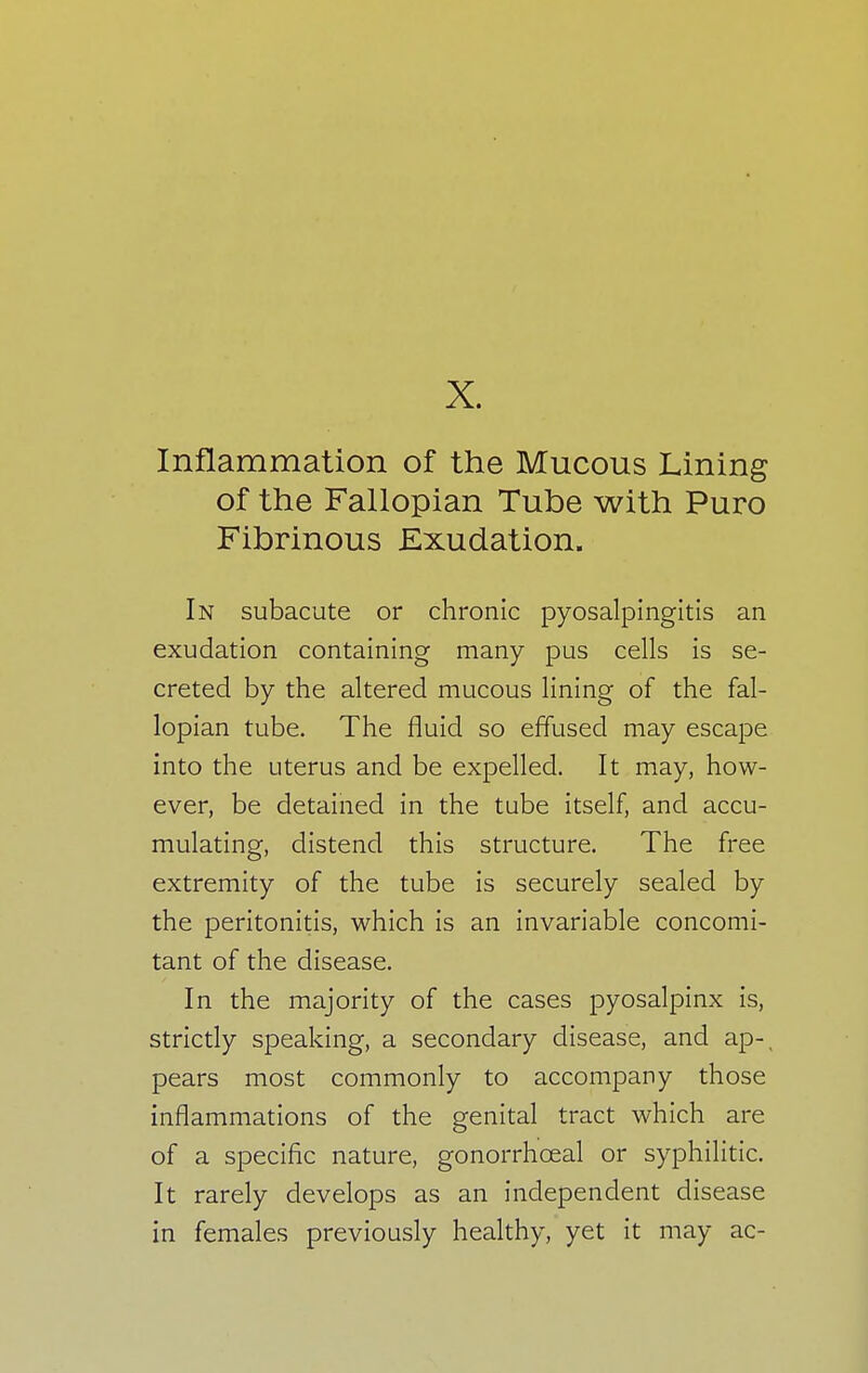 X. Inflammation of the Mucous Lining of the Fallopian Tube with Puro Fibrinous Exudation. In subacute or chronic pyosalpingitis an exudation containing many pus cells is se- creted by the altered mucous lining of the fal- lopian tube. The fluid so effused may escape into the uterus and be expelled. It may, how- ever, be detained in the tube itself, and accu- mulating, distend this structure. The free extremity of the tube is securely sealed by the peritonitis, which is an invariable concomi- tant of the disease. In the majority of the cases pyosalpinx is, strictly speaking, a secondary disease, and ap-( pears most commonly to accompany those inflammations of the genital tract which are of a specific nature, gonorrhceal or syphilitic. It rarely develops as an independent disease in females previously healthy, yet it may ac-