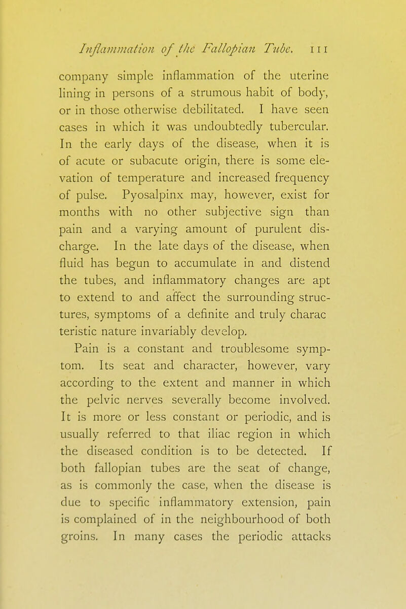 company simple inflammation of the uterine lining in persons of a strumous habit of body, or in those otherwise debilitated. I have seen cases in which it was undoubtedly tubercular. In the early days of the disease, when it is of acute or subacute origin, there is some ele- vation of temperature and increased frequency of pulse. Pyosalpinx may, however, exist for months with no other subjective sign than pain and a varying amount of purulent dis- charge. In the late days of the disease, when fluid has begun to accumulate in and distend the tubes, and inflammatory changes are apt to extend to and affect the surrounding struc- tures, symptoms of a definite and truly charac teristic nature invariably develop. Pain is a constant and troublesome symp- tom. Its seat and character, however, vary according to the extent and manner in which the pelvic nerves severally become involved. It is more or less constant or periodic, and is usually referred to that iliac region in which the diseased condition is to be detected. If both fallopian tubes are the seat of change, as is commonly the case, when the disease is due to specific inflammatory extension, pain is complained of in the neighbourhood of both groins. In many cases the periodic attacks