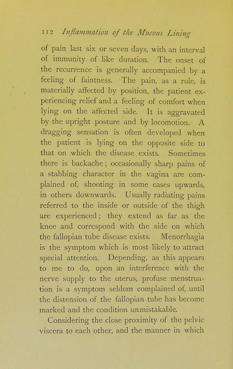 of pain last six or seven days, with an interval of immunity of like duration. The onset of the recurrence is generally accompanied by a feeling of faintness. The pain, as a rule, is materially affected by position, the patient ex- periencing relief and a feeling of comfort when lying on the affected side. It is aggravated by the upright posture and by locomotion. A dragging sensation is often developed when the patient is lying on the opposite side to that on which the disease exists. Sometimes there is backache ; occasionally sharp pains of a stabbing character in the vagina are com- plained of, shooting in some cases upwards, in others downwards. Usually radiating pains referred to the inside or outside of the thigh are experienced; they extend as far as the knee and correspond with the side on which the fallopian tube disease exists. Menorrhagia is the symptom which is most likely to attract special attention. Depending, as this appears to me to do, upon an interference with the nerve supply to the uterus, profuse menstrua- tion is a symptom seldom complained of, until the distension of the fallopian tube has become marked and the condition unmistakable. Considering the close proximity of the pelvic viscera to each other, and the manner in which