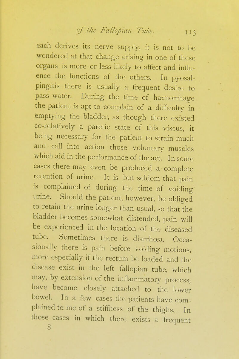 each derives its nerve supply, it is not to be wondered at that change arising in one of these organs is more or less likely to affect and influ- ence the functions of the others. In pyosal- pingitis there is usually a frequent desire to pass water. During the time of haemorrhage the patient is apt to complain of a difficulty in emptying the bladder, as though there existed co-relatively a paretic state of this viscus, it being necessary for the patient to strain much and call into action those voluntary muscles which aid in the performance of the act. In some cases there may even be produced a complete retention of urine. It is but seldom that pain is complained of during the time of voiding urine. Should the patient, however, be obliged to retain the urine longer than usual, so that the bladder becomes somewhat distended, pain will be experienced in the location of the diseased tube. Sometimes there is diarrhoea. Occa- sionally there is pain before voiding motions, more especially if the rectum be loaded and the disease exist in the left fallopian tube, which may, by extension of the inflammatory process, have become closely attached to the lower bowel. In a few cases the patients have com- plained to me of a stiffness of the thighs. In those cases in which there exists a frequent 8