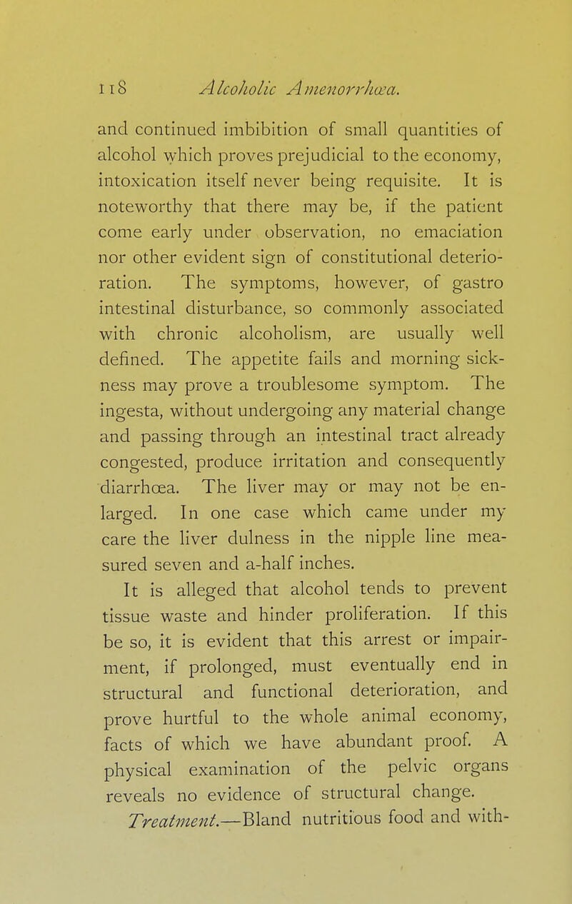 and continued imbibition of small quantities of alcohol which proves prejudicial to the economy, intoxication itself never being requisite. It is noteworthy that there may be, if the patient come early under observation, no emaciation nor other evident sign of constitutional deterio- ration. The symptoms, however, of gastro intestinal disturbance, so commonly associated with chronic alcoholism, are usually well defined. The appetite fails and morning sick- ness may prove a troublesome symptom. The ingesta, without undergoing any material change and passing through an intestinal tract already congested, produce irritation and consequently diarrhoea. The liver may or may not be en- larged. In one case which came under my care the liver dulness in the nipple line mea- sured seven and a-half inches. It is alleged that alcohol tends to prevent tissue waste and hinder proliferation. If this be so, it is evident that this arrest or impair- ment, if prolonged, must eventually end in structural and functional deterioration, and prove hurtful to the whole animal economy, facts of which we have abundant proof. A physical examination of the pelvic organs reveals no evidence of structural change. Treatment—Bland nutritious food and with-