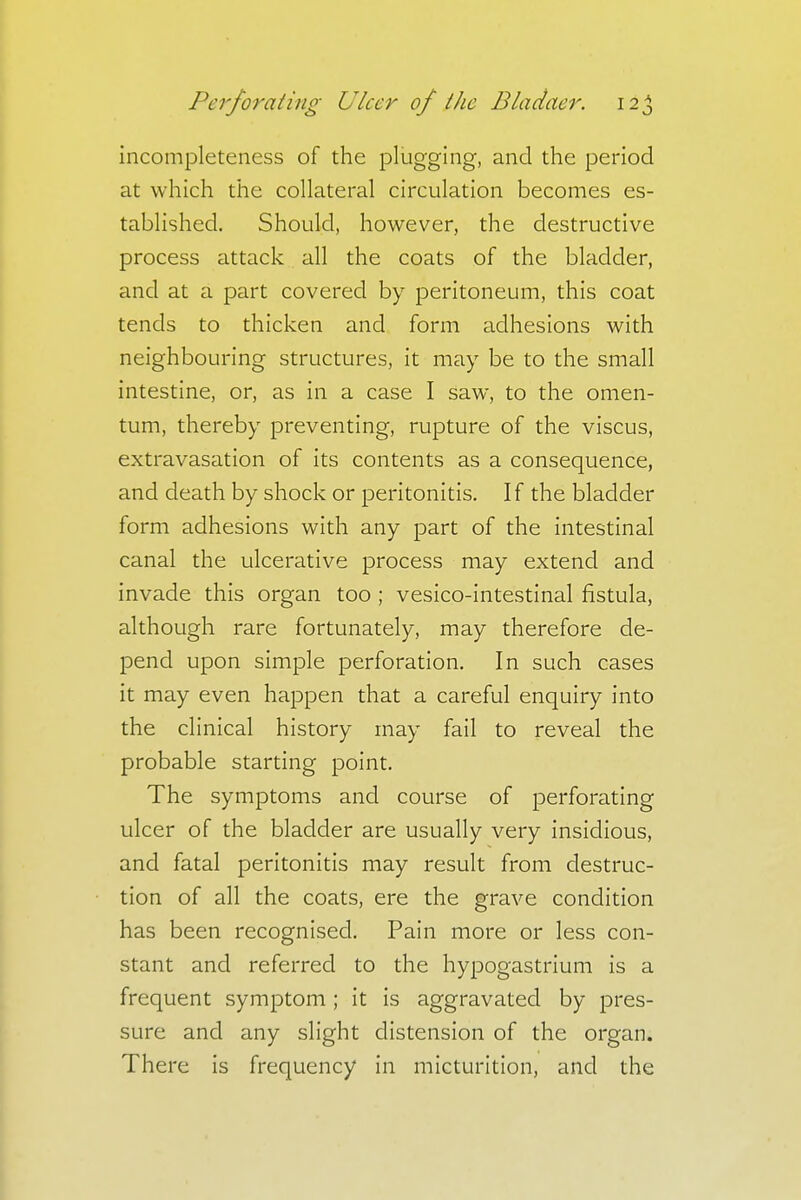 incompleteness of the plugging, and the period at which the collateral circulation becomes es- tablished. Should, however, the destructive process attack all the coats of the bladder, and at a part covered by peritoneum, this coat tends to thicken and form adhesions with neighbouring structures, it may be to the small intestine, or, as in a case I saw, to the omen- tum, thereby preventing, rupture of the viscus, extravasation of its contents as a consequence, and death by shock or peritonitis. If the bladder form adhesions with any part of the intestinal canal the ulcerative process may extend and invade this organ too ; vesico-intestinal fistula, although rare fortunately, may therefore de- pend upon simple perforation. In such cases it may even happen that a careful enquiry into the clinical history may fail to reveal the probable starting point. The symptoms and course of perforating ulcer of the bladder are usually very insidious, and fatal peritonitis may result from destruc- tion of all the coats, ere the grave condition has been recognised. Pain more or less con- stant and referred to the hypogastrium is a frequent symptom; it is aggravated by pres- sure and any slight distension of the organ. There is frequency in micturition, and the