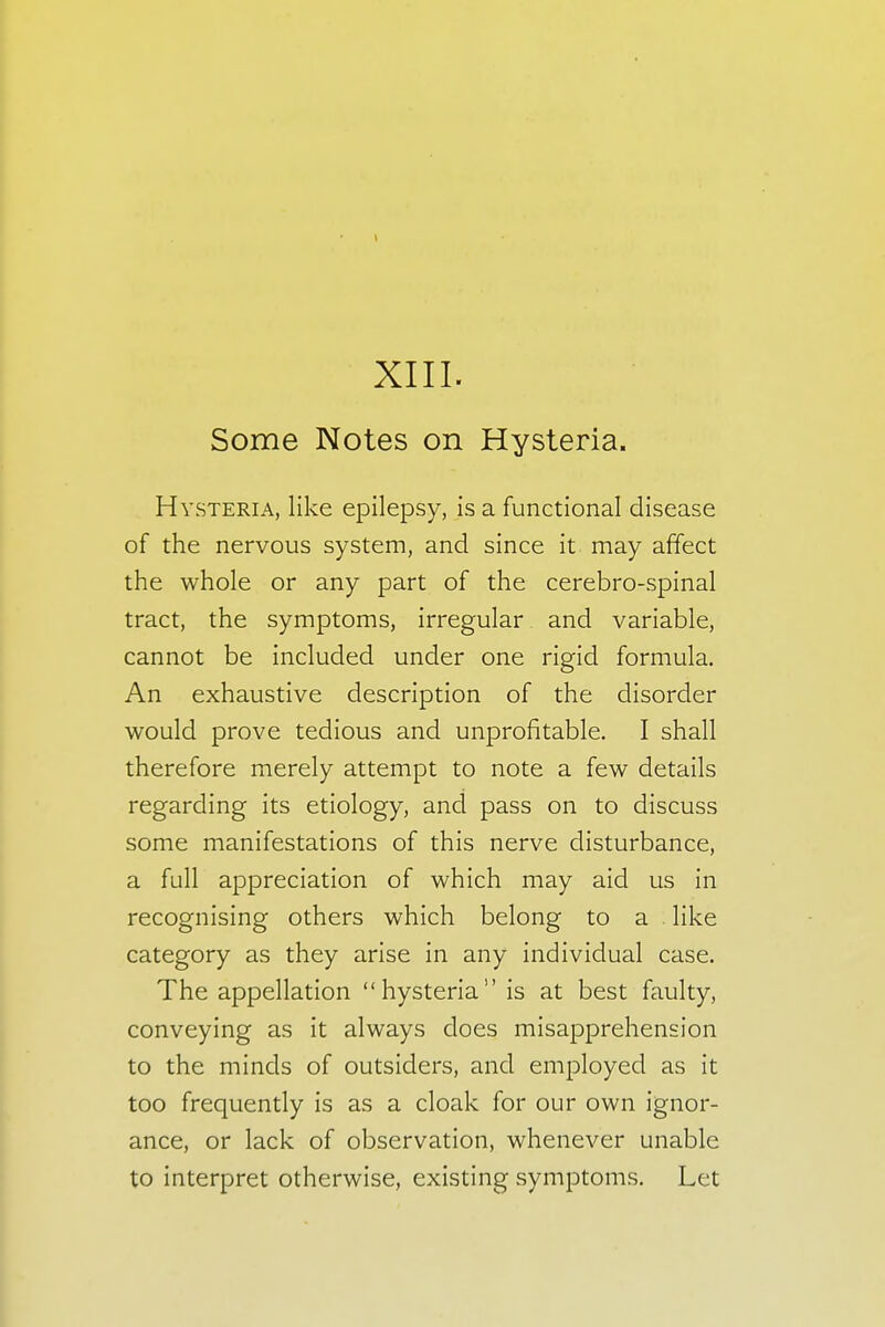 XIII. Some Notes on Hysteria. Hysteria, like epilepsy, is a functional disease of the nervous system, and since it may affect the whole or any part of the cerebro-spinal tract, the symptoms, irregular and variable, cannot be included under one rigid formula. An exhaustive description of the disorder would prove tedious and unprofitable. I shall therefore merely attempt to note a few details regarding its etiology, and pass on to discuss some manifestations of this nerve disturbance, a full appreciation of which may aid us in recognising others which belong to a like category as they arise in any individual case. The appellation hysteria is at best faulty, conveying as it always does misapprehension to the minds of outsiders, and employed as it too frequently is as a cloak for our own ignor- ance, or lack of observation, whenever unable to interpret otherwise, existing symptoms. Let