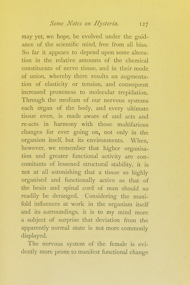 may yet, we hope, be evolved under the guid- ance of the scientific mind, free from all bias. So far it appears to depend upon some altera- tion in the relative amounts of the chemical constituents of nerve tissue, and in their mode of union, whereby there results an augmenta- tion of elasticity or tension, and consequent increased proneness to molecular trepidation. Through the medium of our nervous systems each organ of the body, and every ultimate tissue even, is made aware of and acts and re-acts in harmony with those multifarious changes for ever going on, not only in the organism itself, but its environments. When, however, we remember that higher organisa- tion and greater functional activity are con- comitants of lessened structural stability, it is not at all astonishing that a tissue so highly organised and functionally active as that of the brain and spinal cord of man should so readily be deranged. Considering the mani- fold influences at work in the organism itself and its surroundings, it is to my mind more a subject of surprise that deviation from the apparently normal state is not more commonly displayed. The nervous system of the female is evi- dently more prone to manifest functional change