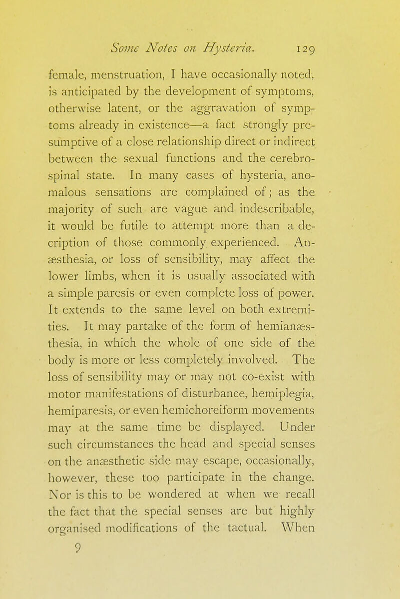 female, menstruation, I have occasionally noted, is anticipated by the development of symptoms, otherwise latent, or the aggravation of symp- toms already in existence—a fact strongly pre- sumptive of a close relationship direct or indirect between the sexual functions and the cerebro- spinal state. In many cases of hysteria, ano- malous sensations are complained of; as the majority of such are vague and indescribable, it would be futile to attempt more than a de- cription of those commonly experienced. An- aesthesia, or loss of sensibility, may affect the lower limbs, when it is usually associated with a simple paresis or even complete loss of power. It extends to the same level on both extremi- ties. It may partake of the form of hemianaes- thesia, in which the whole of one side of the body is more or less completely involved. The loss of sensibility may or may not co-exist with motor manifestations of disturbance, hemiplegia, hemiparesis, or even hemichoreiform movements may at the same time be displayed. Under such circumstances the head and special senses on the anaesthetic side may escape, occasionally, however, these too participate in the change. Nor is this to be wondered at when we recall the fact that the special senses are but highly organised modifications of the tactual. When 9