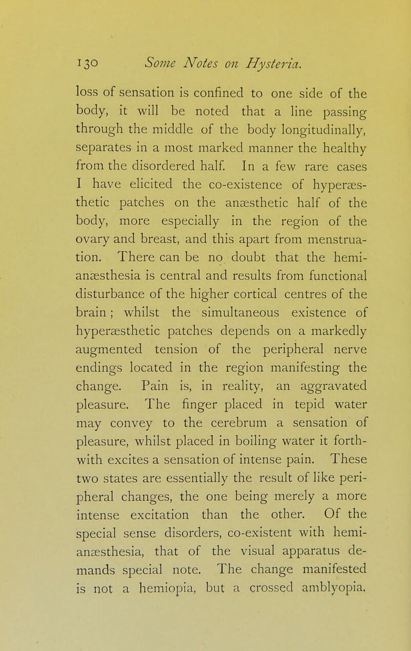 loss of sensation is confined to one side of the body, it will be noted that a line passing through the middle of the body longitudinally, separates in a most marked manner the healthy from the disordered half. In a few rare cases I have elicited the co-existence of hyperses- thetic patches on the anaesthetic half of the body, more especially in the region of the ovary and breast, and this apart from menstrua- tion. There can be no doubt that the hemi- anaesthesia is central and results from functional disturbance of the higher cortical centres of the brain; whilst the simultaneous existence of hyperassthetic patches depends on a markedly augmented tension of the peripheral nerve endings located in the region manifesting the change. Pain is, in reality, an aggravated pleasure. The finger placed in tepid water may convey to the cerebrum a sensation of pleasure, whilst placed in boiling water it forth- with excites a sensation of intense pain. These two states are essentially the result of like peri- pheral changes, the one being merely a more intense excitation than the other. Of the special sense disorders, co-existent with hemi- ansesthesia, that of the visual apparatus de- mands special note. The change manifested is not a hemiopia, but a crossed amblyopia.