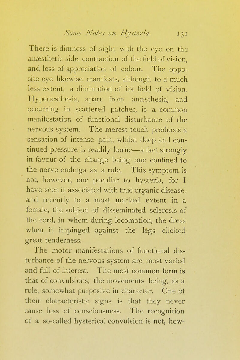 There is dimness of sight with the eye on the anaesthetic side, contraction of the field of vision, and loss of appreciation of colour. The oppo- site eye likewise manifests, although to a much less extent, a diminution of its field of vision. Hyperesthesia, apart from anaesthesia, and occurring in scattered patches, is a common manifestation of functional disturbance of the nervous system. The merest touch produces a sensation of intense pain, whilst deep and con- tinued pressure is readily borne—a fact strongly in favour of the change being one confined to the nerve endings as a rule. This symptom is not, however, one peculiar to hysteria, for I - have seen it associated with true organic disease, and recently to a most marked extent in a female, the subject of disseminated sclerosis of the cord, in whom during locomotion, the dress when it impinged against the legs elicited great tenderness. The motor manifestations of functional dis- turbance of the nervous system are most varied and full of interest. The most common form is that of convulsions, the movements being, as a rule, somewhat purposive in character. One of their characteristic signs is that they never cause loss of consciousness. The recognition of a so-called hysterical convulsion is not, how-