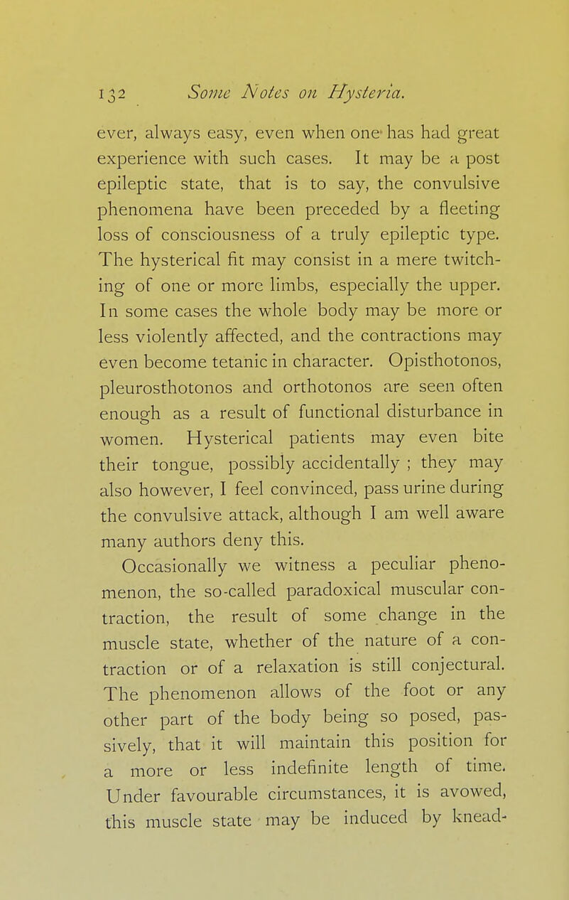ever, always easy, even when one has had great experience with such cases. It may be a post epileptic state, that is to say, the convulsive phenomena have been preceded by a fleeting loss of consciousness of a truly epileptic type. The hysterical fit may consist in a mere twitch- ing of one or more limbs, especially the upper. In some cases the whole body may be more or less violently affected, and the contractions may even become tetanic in character. Opisthotonos, pleurosthotonos and orthotonos are seen often enough as a result of functional disturbance in women. Hysterical patients may even bite their tongue, possibly accidentally ; they may also however, I feel convinced, pass urine during the convulsive attack, although I am well aware many authors deny this. Occasionally we witness a peculiar pheno- menon, the so-called paradoxical muscular con- traction, the result of some change in the muscle state, whether of the nature of a con- traction or of a relaxation is still conjectural. The phenomenon allows of the foot or any other part of the body being so posed, pas- sively, that it will maintain this position for a more or less indefinite length of time. Under favourable circumstances, it is avowed, this muscle state may be induced by knead-