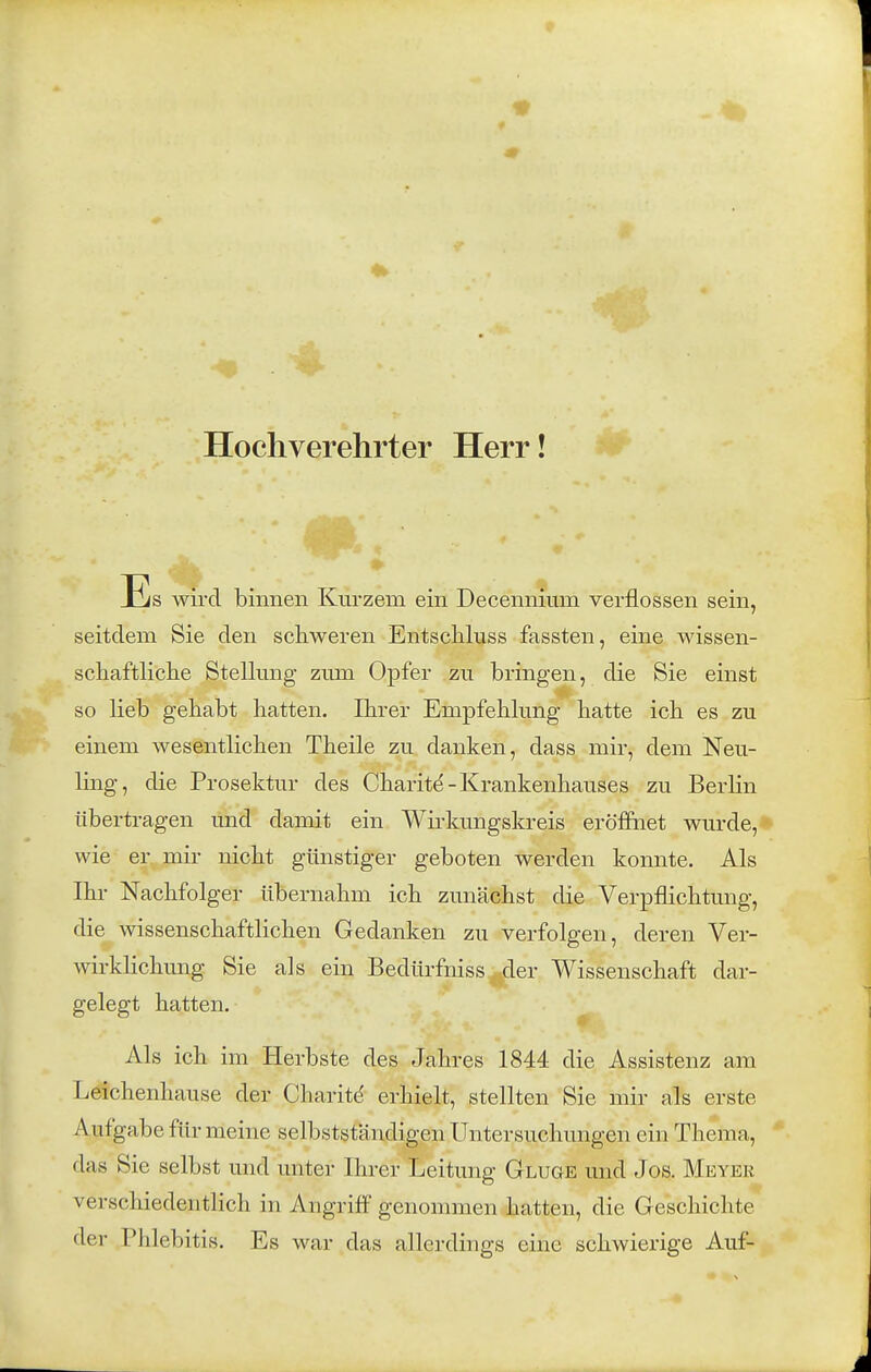 Hochverehrter Herr! 4k ' * Es wird binnen Kurzem ein Decennium verflossen sein, seitdem Sie den schweren Entschluss fassten, eine wissen- schaftliclie Stellmig zum Opfer zu bringen, die Sie einst so lieb gehabt hatten. Ihrer Empfehhmg hatte ich es zu einem wesentlichen Theile zu danken, dass mir, dem Neu- ling, die Prosektur des Charit^-Krankenhauses zu Berlin übertragen und damit ein Wii-kungskreis eröfinet wurde,* wie er mir nicht günstiger geboten werden komite. Als Ihr Nachfolger übernahm ich zunächst die Verpflichtung, die wissenschaftlichen Gedanken zu verfolgen, deren Ver- wirklichung Sie als ein Bedürfniss der Wissenschaft dar- gelegt hatten. Als ich im Herbste des Jahres 1844 die Assistenz am Leichenhause der Charitd erhielt, stellten Sie mir als erste Aufgabe für meine selbstständigen Untersuchungen ein Thema, das Sie selbst und unter Ihrer Leitung Gluge und Jos. Meyer verschiedentlich in Angriff genommen hatten, die Geschichte der Phlebitis. Es war das allerdings eine schwierige Auf-