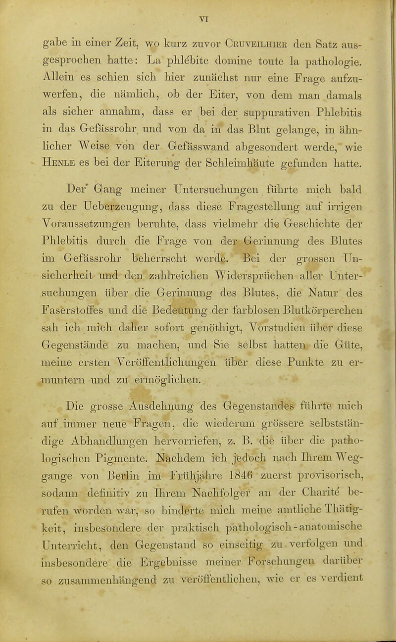 VT gäbe in einer Zeit, wo kurz zuvor Cruveilhier den Satz aus- gesprochen hatte: La plildbite domine toute la pathologie. Allein es schien sich hier zunächst nur eine Frage aufzu- werfen, die nämlich, ob der Eiter, von dem man damals als sicher annahm, dass er bei der suppurativen Phlebitis in das Gefässrohr und von da in das Blut gelange, in ähn- licher Weise von der Gefässwand abgesondert werde, wie Henle es bei der Eiterung der Schleimhäute gefunden hatte. Der' Gang meiner Untersuchungen führte mich bald zu der Ueberzeugung, dass diese Fragestellung auf ii'rigen Voraussetzungen beruhte, dass vielmehr die Geschichte der Phlebitis durch die Frage von der Gerinnung des Blutes im Gefässrohr beherrscht werde. Bei der grossen Un- sicherheit und den zahlreichen Widersprüchen aller Unter- suchungen über die Gerinnung des Blutes, die Natur des Faserstoffes und die Bedeutung der farblosen Blutkörperchen sah ich mich daher sofort genöthigt, Vorstudien über diese Gegenstände zu machen, und Sie selbst hatten die Güte, meine ersten Veröffentlichungen über diese Punkte zu er- muntern mid zu ermöglichen. Die grosse Ausdehnung des Gegenstandes führte mich auf immer neue Fragen, die wiederum grössere selbststän- dige Abhandlungen hervorriefen, z. B. die über die patho- logischen Pigmente. Nachdem ich jedoch nach Ihrem Weg- gange von Berlin im Frühjahre 1846 zuerst provisorisch, sodann definitiv zu Ihrem Nachfolger an der Charit^ be- rufen worden war, so hinderte mich meine amtliche Thätig- keit, insbesondere der praktisch pathologisch - anatomische Unterricht, den Gegenstand so einseitig zu verfolgen und insbesondere die Ergebnisse meiner Forschungen darüber so zusammenhängend zu veröffentHchen, wie er es verdient