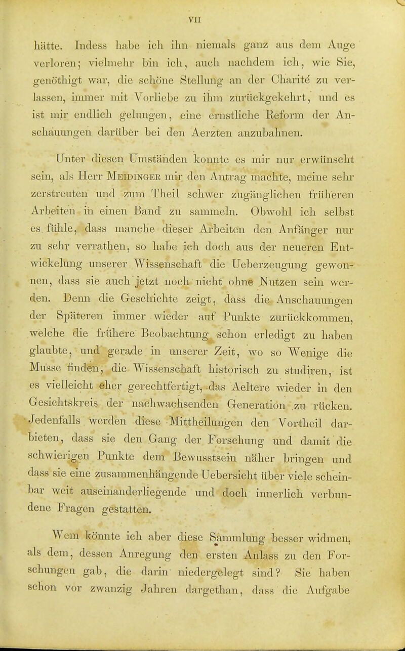 hätte. Incless habe ich ihn niemals ganz aus dem Auge verloren; vielmehr bin ich, auch nachdem ich, wie Sie, genöthigt v^ar, die schöne Stellung an der Oharitd zu ver- lassen, immer mit Vorliebe zu ihm zurückgekehrt, und es ist mir endlich gelungen, eine ernstliche Reform der An- schauungen darüber bei den Aerzten anzubahnen. Unter diesen Umstäiiden konnte es mir nur erwünscht sein, als Herr Meidinger mir den Antrag machte, meine sehr zerstreuten und zum Theil schwer zugänglichen früheren Arbeiten iii einen Band zu sammeln. Obwohl ich selbst es fühle, dass manche dieser Arbeiten den Anfänger nur zu sehr verrathen, so habe ich doch aus der neueren Ent- wickelung unserer Wissenschaft die Ueberzeugung gewon- nen, dass sie auch jetzt noch nicht ohne Nutzen sein wer- den. Denn die Geschichte zeigt, dass die Anschauungen der Späteren immer wieder auf Punkte zurückkommen, welche die frühere Beobachtung schon erledigt zu haben glaubte, und gerade in unserer Zeit, wo so Wenige die Müsse finden, die Wissenschaft historisch zu studiren, ist es vielleicht eher gerechtfertigt, -das Aeltere wieder in den Gesichtskreis der nachwachsenden Generation .zu rücken. Jedenfalls werden diese • Mittheilungen den Vortheil dar- bieten, dass sie den Gang der Forschung und damit die schwierigen Punkte dem Bewusstsein näher bringen und dass sie eine zusammenhängende Uebersicht über viele schein- bar weit auseinanderliegende und doch innerlich verbun- dene Fragen gestatten. Wem könnte ich aber diese Sjimmlung besser widmen, als dem, dessen Anregung den ersten Anlass zu den For- schungen gab, die darin niedergelegt sind? Sie haben schon vor zwanzig Jahren dargethan, dass die Aufgabe