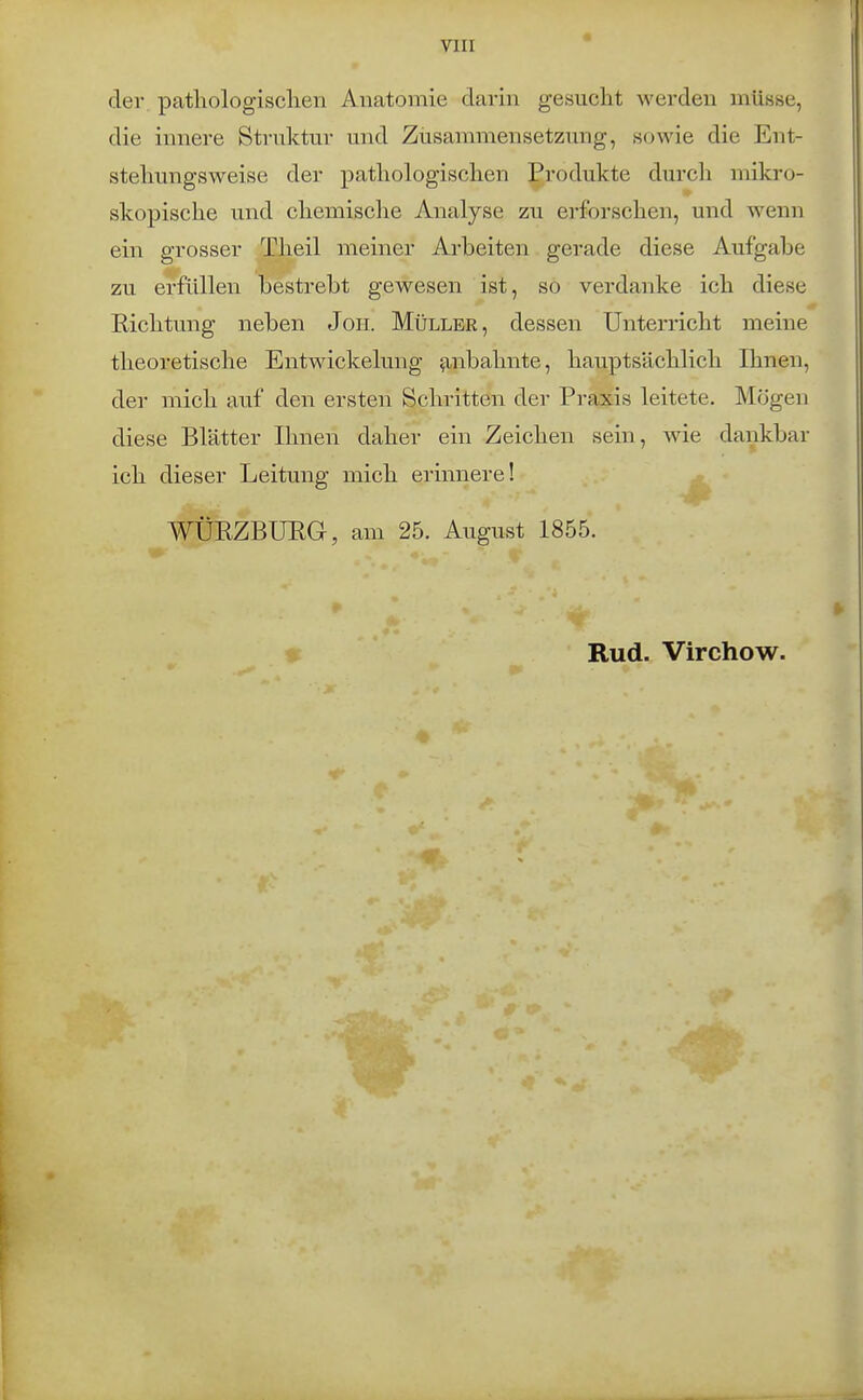 der. patliologisclien Anatomie darin gesucht werden müsse, die innere Struktur und Ziisammensetzung, sowie die Ent- stehungsweise der pathologischen Produkte durch mikro- skopische und chemische Analyse zu erforschen, und wenn ein grosser Theil meiner Arbeiten gerade diese Aufgabe zu erfüllen bestrebt gewesen ist, so verdanke ich diese Richtung neben Jon. Müller, dessen Unterricht meine theoretische Entwickelung anbahnte, hauptsächlich Ihnen, der mich auf den ersten Schritten der Praxis leitete. Mögen diese Blätter Ihnen daher ein Zeichen sein, wie dankbar ich dieser Leitung mich erinnere! WÜPZBURG, am 25. August 1855. Rud. Virchow.