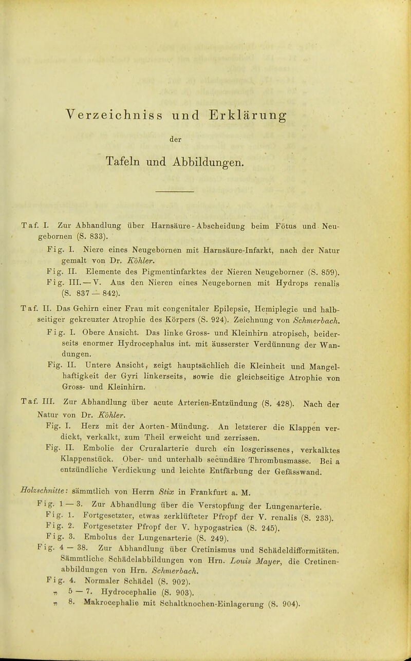 Verzeichniss und Erklärung der Tafeln und Abbildungen. Taf. I. Zur Abhandlung über Harnsäui-e - Abscheidung beim Fötus und Neu- gebornen (S. 833). Fig. I. Niere eines Neugebornen mit Harnsäure-Infarkt, nach der Natur gemalt von Dr. Köhler. Fig. II. Elemente des Pigmentinfarktes der Nieren Neugeborner (S. 85'9). Fig. III. — V. Aus den Nieren eines Neugebornen mit Hydrops renalis (S. 887 — 842). Taf. II. Das Gehirn einer Frau mit congenitaler Epilepsie, Hemiplegie und halb- seitiger gekreuzter Atrophie des Körpers (S. 924). Zeichnung von Schmerbach. Fig. I. Obere Ansicht. Das linke Gross- und Kleinhirn atropisch, beider- seits enormer Hydrocephalus int. mit äusserster Verdünnung der Wan- dungen. Fig. II. Untere Ansicht, zeigt hauptsächlich die Kleinheit und Mangel- haftigkeit der Gyri linkerseits, sowie die gleichseitige Atrophie von Gross- und Kleinhirn. Taf. III. Zur Abhandlung über acute Arterien-Entzündung (S. 428). Nach der Natur von Dr. Köhler. Fig. I. Herz mit der Aorten-Mündung. An letzterer die Klappen ver- dickt, verkalkt, zum Theil erweicht und zerrissen. Fig. II. Embolie der Cruralarterie durch ein losgerissenes, verkalktes Klappenstück. Ober- und unterhalb secundäre Thrombusmasse. Bei a entzündliche Verdickung und leichte Entfärbung der Gefässwand. HolzBchnitte: sämmtlich von Herrn Stix in Frankfurt a. M. Fig. 1 — 8. Zur Abhandlung über die Verstopfung der Lungenarterie. Fig. 1. Fortgesetzter, etwas zerklüfteter Pfropf der V. renalis (S. 233). Fig. 2. Fortgesetzter Pfropf der V. hypogastrica (S. 245), Fig. 8. Embolus der Lungenarterie (S. 249). Fig. 4 — 38. Zur Abhandlung über Cretinismus und Schädeldifformitäten. Sämmtliche Schädelabbildungen von Hrn. Louis Mayer, die Cretinen- abbildungen von Hrn. Schmerbach. Fig. 4. Normaler Schädel (S. 902). r, 5 — 7. Hydrocephalie (S. 903). ■n 8. Makrooephalie mit Schaltknochen-Einlagerung (S. 904).