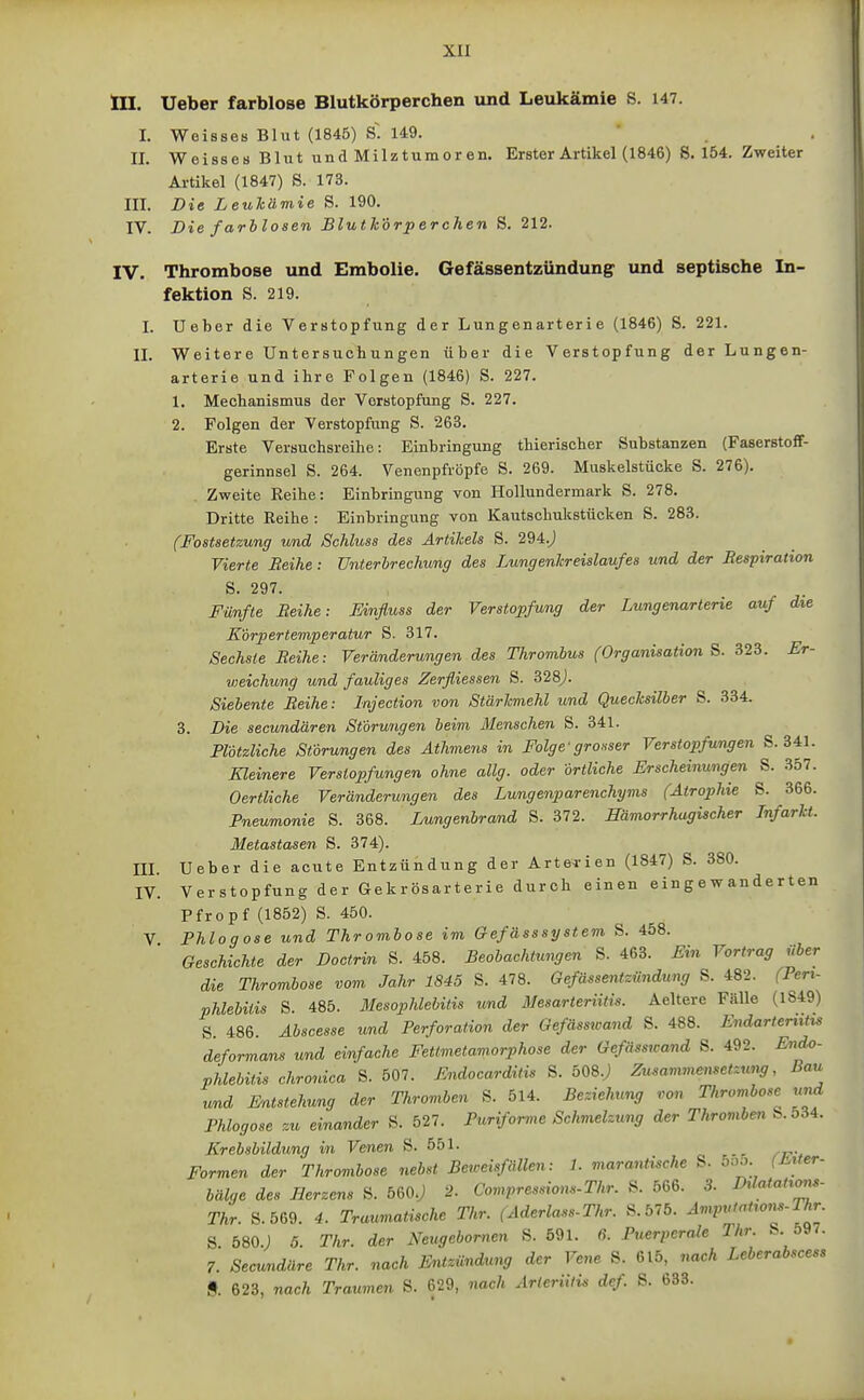 III. Ueber farblose Blutkörperchen und Leukämie S. 147. I. Weisses Blut (1846) S~. 149. II. Weisses Blut und Milztumoren. Erster Artikel (1846) S. 154. Zweiter Artikel (1847) S. 173. III. Die Leukämie S. 190. IV. Die farblosen Blutlc'drperchen S. 212. IV. Thrombose und Embolie. Gefässentzündung und septische In- fektion S. 219. I. Ueber die Verstopfung der Lungenarterie (1846) S. 221. II. Weitere Untersuchungen über die Verstopfung der Lungen- arterie und ihre Folgen (1846) S. 227. 1. Mechanismus der Verstopfung S. 227. 2. Folgen der Verstopfung S. 263. Erste Versuchsreihe: Einbringung thierischer Substanzen (Faserstoff- gerinnsel S. 264. Venenpfröpfe S. 269. Muskelstücke S. 276). Zweite Reibe: Einbringung von Hollundermark S. 278. Dritte Reihe : Einbringung von Kautschulcstücken S. 283. (Fostsetzung tmd Schluss des Artikels S. 294.J Vierte Beihe: Unterbrechung des Lungenkreislaufes und der Respiration S. 297. Fünfte Reihe: Einfiuss der Verstopfung der Lungenarterie auf die Körpertemperatur S. 317. Sechste Reihe: Veränderungen des Thrombus (Organisation S. B23. Er- weichung und fauliges Zerfliessen S. 328j. Siebente Reihe: Injection von Stärkmehl und Quecksilber S. 334. 3. Die secundären Störungen beim Menschen S. 341. Plötzliche Störungen des Athmens in Folge'grosser Verstopfungen S. 341. Kleinere Verstopfungen ohne allg. oder Örtliche Erscheinungen S. 357. Oertliche Veränderungen des Lungenparenchyms (Atrophie S. 366. Pneumonie S. 368. Lungenbrand S. 372. Hämorrhagischer Infarkt. Metastasen S. 374). III Ueber die acute Entzündung der Artei-ien (1847) S. 380. IV. Verstopfung der Gekrösarterie durch einen eingewanderten Pfropf (1852) S. 450. V Phlogose u.nd Thrombose im Gefässsystem S. 458. Geschichte der Doctrin S. 458. Beobachtungen S. 463. Ein Vortrag über die Thrombose vom Jahr 1845 S. 478. Gefässentzündung S. 482. (Pen- Phlebitis S 485. Mesophlebitis und Mesarteriitis. Aeltere Fälle (1849) S. 486. Abscesse und Perforation der Gefässwand S. 488. Endarteriitis deformans und einfache Fettmelamorphose der Gefässwand S. 492. Endo- Phlebitis chronica S. 507. Endocarditis S. ÖOS.j Zusamviemetzung, Bau wnd Entstehung der Thromben S. 514. Beziehmg von Thrombose tmd Phlogose zu einander S. 527. Puriforme Schmelzxmg der Thrombe^t S. 534. Krebsbildung in Venen S. 551. Formen der Thrombose nebst Beweisfällen: 1. marantische S. öoo (Ji^^er- bälge des Herzens S. 560.; 2. Compresdons-Thr. S. 566. 3. DüataHons- Thr. S.569. 4. Traumatische Thr. (Aderlass-Thr. &.blb. Amputatiom-Thr S 580.) 5. Thr. der Neugebornen S. 591. ß. Puerperale Thr. S. 597. 7. Secundäre Thr. nach Entzündung der Vene S. 615, nach Leberabscess 9. 623, nach Traumen S. 629, nach Arteriitis dcf S. 633.