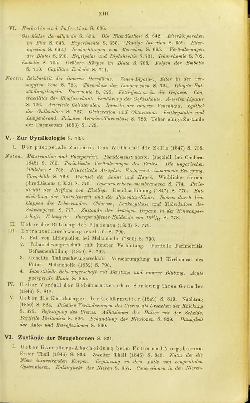VI. Emholie und Infection S. 636. Geschichte der tiPyäviie S. 636. Die Eiterdiathese S. 642. Eiterk'drperchen im Blut S. 645. Exjjerimente S. 656. (Faulige Injection S. 659. Mter- injection S. 662.j Beobachtungen vom Menschen S. 665. Veränderungen des Blutes S. 690. Erysipelas und Uiphtheritis S. 701. Ichorrhämie S. 702. Embolie S. 705. Gröbere Körper im Blute S. 708. Folgen der Embolie S. 710. Capilläre Embolie S. 711. No ten: Reizbarheit der inneren Merzfläche. Venen-Ligatur. Eiter in der ver- zopften Vene S. 723. Thrombose der Lungenvenen S. 724. Gluge's Ent- zündung sl-ug ein. Pneumonie S. 725. Fettinjection in die Gefässe. Con- tractilität der Ringfaserhaut. Ernährung der Gefäsahäute. Arterien-Ligatur S. 726. Arterielle Collateralen. Runzeln der inneren Venenhaut. Epithel der Gallenblase S. 727. Obliteration und Obturation. Fettkrystalle und Lungenbrand. Primäre Arterieji-Thrombose S. 728. Ueber einige Zustände der Darmzotten (1853) S. 729. i V. Zur Gynäkologie S. 733. I. Der puerperale Z.ustand. Das Weib und die Zelle (1847) S. 735. Noten: llenstruation und Puerperium. Pseudomenstruation (speciell bei Cholera. 1848) S. 766. Periodische Veränderungen des Blutes. Die ungarischen Mädchen S. 768. Neurotische Atrophie. Fortgesetzte immanente Bewegung. Vorgebilde S. 769. Wechsel der Zähne und Haare. Weiblicher Herma- phroditismus (1852) S. 770. Dysmenorrhoea membranacea S. 774. Perio- dicität der Reifung von Eizelle?i. Decidua-Bildung (1847) S. 775. Ent- wichelung der Muskelfasern und der Placentar-Sinus. Icterus durch Um- Mappen des Leberrandes. Chlorose, Leukocythose und Tuberkulose der Schwangeren S. 777. Zustände der drüsigen Organe in der' Schwanger- schaft. Eclampsie. Puerperalfieber-Epidemie von S. 778. II. Ueber die Bildung der Placenta (1853) S. 779. in. Extrauterinschwangerschaft S. 790. 1. Fall von Litbopädion bei Melancholie (1850) S. 790. 2. Tubarschwangerschaft mit innerer Verblutung. Partielle Perimetritis. Gefässneubildung (1850) S. 792. 3. Geheilte Tubarschwangerschaft. Versohrumpfung und Kirrhonose des Fötus. Melancholie (1852) S. 796. 4. Interstitielle Schwangerschaft mit Berstumg und innerer Blutung. Acute puerperale Manie S. 805. IV. Ueber Vorfall der Gebärmutter ohne Senkung ihres Grundes (1846) S. 812. V. Ueber die Knickungen der Gebärmutter (1849) S. 819. Nachtrag (1850) S. 824. Primäre Veränderungen des Uterus als Ursachen der Knickung 5. 825. Befestigung des Uterus. Adhäsionen des Halses mit der Scheide. Partielle Peritonitis S. 826. Behandlung der Flexionen S. 829. Häufigkeit der Ante- und Retroflexionen 8. 830. VI, Zustände der Neugebornen S. 831. I. Ueber Karnsilure-Abscheidung beim Fötus und Neugebornen. Erster TheU (1846) 8. 833. Zweiter Theil (1846) 8. 843. Natur der die Niere infarcirenden Körper. Ergänzung zu dem Falle von congenitalen Cystennieren. Kalkinfarkt der Nieren S. 857. Concretionen in den Nieren-