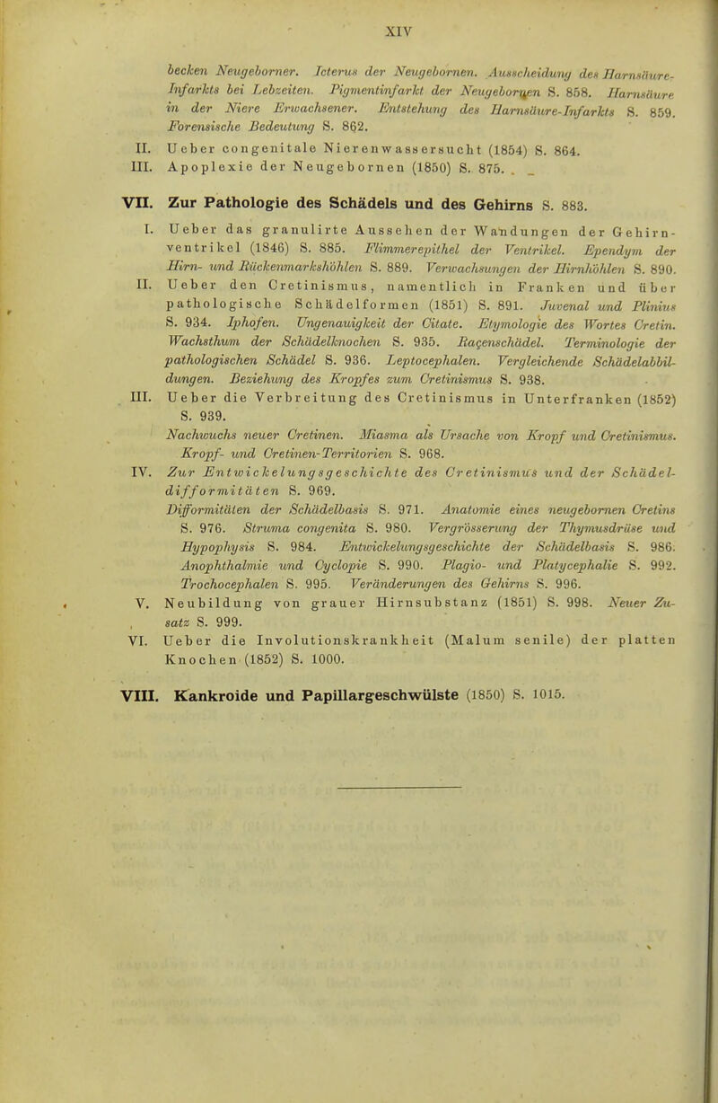 becken Neugehorner. Icterun der Neugebomen. Ausscheiduny den Bamaiiure- Infarkts bei Lebseiten. Pigmentinfarkt, der Neugebor^pn S. 858. Hamnäure in der Niere Erwachsener. Entstehung des Harnsäure-Infarkts S. 859. Forensische Bedeutung S. 802. II. Ueber congenitale Nierenwassersucht (1854) S. 864. III. Apoplexie der Neugebornen (1850) S. 875. Vn. Zur Pathologie des Schädels und des Gehirns S. 883. [. Ueber das granulirte Aussehen der Wandungen der Gehirn- ventrikel (1846) S. 885. Flimmer epithel der Ventrikel. Ependym der Hirn- und Bückenmarksh'öhlen S. 889. Verwachsungen der Hirnhöhlen S. 890. II. Ueber den Cretinismus, namentlich in Franken und über pathologische Sohädelfo rmen (1851) S. 891. Juvenal und Plinius S. 934. Iphofen. Ungenauigkeit der Citate. Etymologie des Wortes Cretin. Wachsthum der Schädelknoohen S. 935. Raqenschädel. Terminologie der pathologischen Schädel S. 936. Leptocephalen. Vergleichende Schädelabbil- dungen. Beziehung des Kropfes zum Cretinismus S. 938. III. Ueber die Verbreitung des Cretinismus in Unterfranken (1852) S. 939. Nachiouchs neuer Cretinen. Bliasma als Ursache von Kropf wnd Gretinismus. Kropf- und Cretine7i-Territorien S. 968. IV. Zur Entwickelungsgeschichte des Cretinismus und der Schädel- difformitäten S. 969. Difformitäten der Schädelbasis S. 971. Anatomie eines neugebornen Cretins S. 976. Struma congenita S. 980. Vergrdsserimg der Thymusdrüse und Hypophysis S. 984. Entwickelungsgeschichte der Schädelbasis S. 986; Änophthalmie und Cyclopie S. 990. Plagio- und Platycephalie S. 992. Trochocephalen S. 995. Veränderungen des Gehirns S. 996. V. Neubildung von grauer Hirnsubstanz (1851) S. 998. Neuer Zu- satz S. 999. VI. Ueber die Involutionskrankheit (Malum senile) der platten Knochen (1852) S. 1000. VIII. Kankroide und Papillargeschwülste (1850) S. 1015.