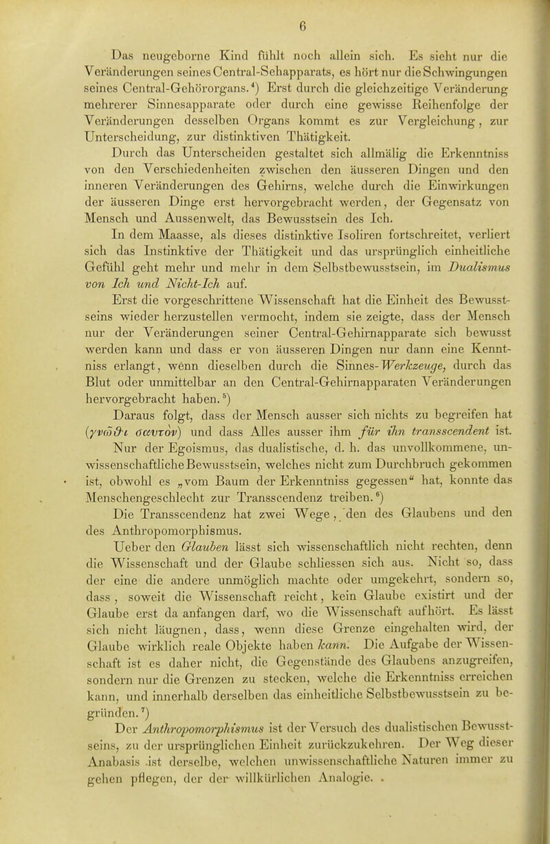 Das neugeborne Kind fühlt noch allein sich. Es sieht nur die Veränderungen seines Central-Schapparats, es hört nur die Schwingungen seines Centi'al-Gehörorgans. ■*) Erst durch die gleichzeitige Veränderung mehrerer Sinnesappai-ate oder durch eine gewisse Reihenfolge der Veränderungen desselben Organs kommt es zur Vergleichung, zur Unterscheidung, zur distinktiven Thätigkeit. Durch das Unterscheiden gestaltet sich allmähg die Erkenntniss von den Verschiedenheiten zwischen den äusseren Dingen und den inneren Veränderungen des Gehirns, welche dui*ch die Einwirkungen der äusseren Dinge erst hervorgebracht werden, der Gegensatz von Mensch und Aussenwelt, das Bewusstsein des Ich. In dem Maasse, als dieses distinktive Isoliren fortschreitet, verhert sich das Instinktive der Thätigkeit und das ursprünglich einheitliche Gefühl geht mein* und mehr in dem Selbstbewusstsein, im Dualismus von Ich und Nicht-Ich auf. Erst die vorgeschrittene Wissenschaft hat die Einheit des Bewusst- seins wieder herzustellen vermocht, indem sie zeigte, dass der Mensch nur der Veränderungen seiner Central-Gehii'napparate sich bewusst werden kann und dass er von äusseren Dingen mu' dann eine Kennt- niss erlangt, wenn dieselben durch die ^umes-Werkzeuge, dmxh das Blut oder unmittelbar an den Centrai-Gehirnapparaten Veränderungen hervorgebracht haben. ^) Daraus folgt, dass der Mensch ausser sich nichts zu begreifen hat (yvrö&c öavTov) und dass AUes ausser ihm für ihn transscendent ist. Nur der Egoismus, das dualistische, d. h. das unvollkommene, un- wissenschaftliche Bewusstsein, welches nicht zum Durchbruch gekommen ist, obwohl es „vom Baum der Erkenntniss gegessen hat, konnte das Menschengeschlecht zur Transscendenz treiben.*) Die Transscendenz hat zwei Wege, den des Glaubens und den des Anthropomorphismus. Ueber den Glauben lässt sich wissenschaftlich nicht rechten, denn die Wissenschaft und der Glaube schhessen sich aus. Nicht so, dass der eine die andere unmöghch machte oder umgekehrt, sondern so, dass , soweit die Wissenschaft reicht, kein Glaube existirt und der Glaube erst da anfangen darf, wo die Wissenschaft aufhört. Es lässt sich nicht läugnen, dass, wenn diese Grenze eingehalten wird, der Glaube wirklich reale Objekte haben Icann. Die Aufgabe der Wissen- schaft ist es daher nicht, die Gegenstände des Glaubens anzugreifen, sondern nur die Grenzen zu stecken, welche die Erkenntniss erreichen kann, und innerhalb derselben das einheitliche Selbstbewusstsein zu be- gründen. ') Der Anthropomorphismus ist der Versuch des dualistischen Bcmisst- seins, zu der ursprünglichen Einheit zurückzukehren. Der Weg dieser Anabasis .ist derselbe, welchen unwissenschaftliche Naturen immer zu gehen pflegen, der der willkürlichen Analogie. .