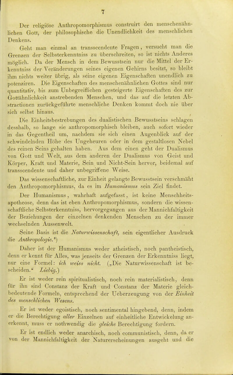 Der religiöse Anthropomorphismus construirt den menschenähn- lichen Gott, der philosophische die Unendlichkeit des menschlichen Denkens. Geht man einmal an transscendente Fragen, versucht man die Grenzen der Selbsterkenntniss zu überschreiten, so ist nichts Anderes möglich. Da der Mensch in dem Bewusstsein nur die Mittel der Er- kenntniss der Veränderungen seines eigenen Gehirns besitzt, so bleibt ihm nichts weiter übrig, als seine eigenen Eigenschaften unendlich zu potenziren. Die Eigenschaften des menschenähnlichen Gottes sind nur quantitativ, bis zum Unbegreiflichen gesteigerte Eigenschaften des zur Gottähnhchkeit anstrebenden Menschen, und das auf die letzten Ab- stractionen zurückgeführte menschliche Denken kommt doch nie über sich selbst hinaus. Die Einheitsbestrebungen des dualistischen Bewusstseins schlagen desshalb, so lange sie anthropomorphisch bleiben, auch sofort wieder in das Gegentheil um, nachdem sie sich einen Augenblick auf der schwindelnden Höhe des Ungeheuren oder in dem gestaltlosen Nebel des reinen Seins gehalten haben. Aus dem einen geht der Dualismus von Gott und Welt, aus dem anderen der Dualismus von Geist und Körper, Kraft und Materie, Sein und Nicht-Sein hervor, beidemal auf transscendente und daher unbegriflfene Weise. Das wissenschaftliche, zur Einheit gelangte Bewusstsein verschmäht den Anthropomorphismus, da es im Humanismus sein Ziel findet. Der Humanismus, wahi'haft aufgefasst, ist keine Menschheits- apotheose, denn das ist eben Anthropomorphismus, sondern die wissen- schaftliche Selbsterkenntniss, hervorgegangen aus der Mannichfaltigkeit der Beziehungen der einzelnen denkenden Menschen zu der immer wechselnden Aussenwelt. Seine Basis ist die Naturwissenschaft, sein eigentlicher Ausdruck die Anthropologie.^) Daher ist der Humanismus weder atheistisch, noch pantheistisch, denn er kennt für AUes, was jenseits der Grenzen der Erkenntniss hegt, nur eine Formel: ich weiss nicht. („Die Naturvdssenschaft ist be- scheiden. Liebig.') Er ist weder rein spiritualistisch, noch rein materialistisch, denn für ihn sind Constanz der Kraft und Constanz der Materie gleich- bedeutende Formeln, entsprechend der Ueberzeugung von der Einheit des menschlichen Wesens. Er ist weder egoistisch, noch sentimental hingebend, denn, indem er die Berechtigung aller Einzelnen auf einheitliche Entwickelung an- erkennt, muss er notliwendig die gleiche Berechtigung fordern. Er ist endlich weder anarchisch, noch communistisch, denn, da er von der Mannichfaltigkeit der Naturerscheinungen ausgeht und die