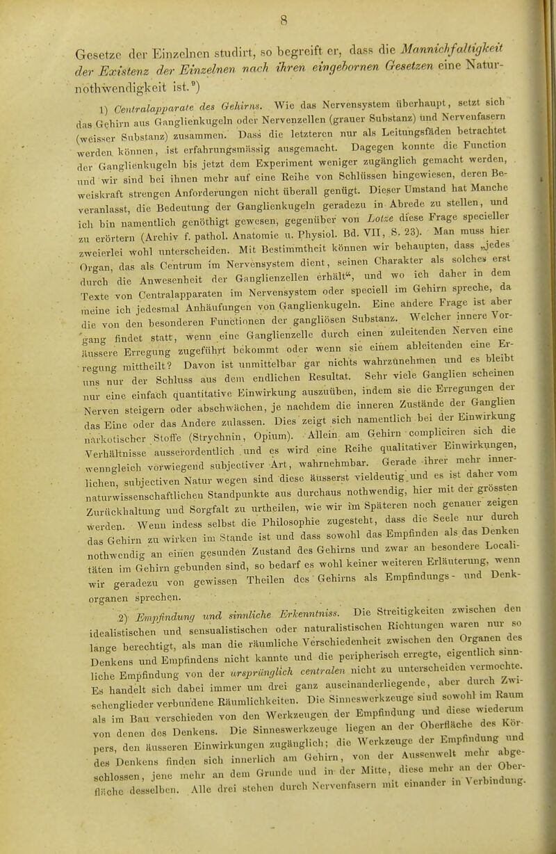 Gesetze der Einzelnen studirt, so begreift er, dass die Mannichfaltigkeit der Existenz der Einzelnen nach ihren eingehornen Gesetzen eine Natur- notliwendigkeit ist.^) 1) Ceniralapparate des Gehirns. Wie das Nervensystem überhaupt, setzt sich das Gehirn aus Ganglienkugeln oder Nervenzellen (grauer Substanz) und Nervenfasern (weisser Substanz) zusammen. Dass die letzteren nur als Leitungsftlden betrachtet werden können, ist erfahrungsmässig ausgemacht. Dagegen konnte die Function der Ganglienkugeln bis jetzt dem Experiment weniger zugänglich gemacht werden, und wir sind bei ihnen mehr auf eine Reihe von Schlüssen hingewiesen, deren Be- weiskraft strengen Anforderungen nicht tiberall genügt. Dieser Umstand hat Manche veranlasst, die Bedeutung der Ganglienkugeln geradezu in Abrede zu stellen, und ich bin namentlich genöthigt gewesen, gegenüber von Lotze diese Frage specieller zu erörtern (Archiv f. pathol. Anatomie u. Physiol. Bd. VII, S. 23). Man muss hier zweierlei wohl unterscheiden. Mit Bestimmtheit können wir behaupten, dass „jedes Organ, das als Centrum im Nervensystem dient, seinen Charakter als solche« erst durch die Anwesenheit der Ganglienzellen erhält«, und wo ich daher in dem Texte von Centraiapparaten im Nervensystem oder speciell im Gehirn spreche, da meine ich jedesmal Anhäufungen von Ganglienkugeln. Eine andere Frage ist aber die von den besonderen Functionen der gangliösen Substanz. Welcher innere \ or- VanK findet statt, wenn eine Ganglienzelle durch einen zuleitenden Nerven eme äussere Erregung zugeführt bekommt oder wenn sie einem ableitenden eine Er- rcKung mittheilt? Davon ist unmittelbar gar nichts wahrzunehmen und es bleibt uns nur der Schluss aus dem endlichen Resultat. Sehr viele Ganglien scheinen nur eine einfach quantitative Einwirkung auszuüben, indem sie die Erregungen dei Nerven steigern oder abschwächen, je nachdem die inneren Zustände der Ganglien das Eine oder das Andere zulassen. Dies zeigt sich namentlich bei der Einwirkimg narkotischer Stoffe (Strychnin, Opium). Allein am Gehirn ■ compliciren sich die Verhältnisse ausserordentlich und es wird eine Reihe qualitativer Einwirkungen, wenngleich vorwiegend subjectiver Art, wahrnehmbar. Gerade -ihrer mehr inner- lichen, subjectiven Natur wegen sind diese äusserst vieldeutig.und es ist daher vom naturwissenschaftlichen Standpimkte aus durchaus nothwendig, hier mit der grossten Zurückhaltung und Sorgfalt zu urthcüen, wie wir im Späteren noch genauer zeigen werden. Wenn indess selbst die Philosophie zugesteht, dass die bee e nur duach ■ las Gehirn zu wirken im Stande ist und dass sowohl das Empfinden als^das Denken nothwendig an einen gesunden Zustand des Gehirns und zwar an besondere Locak- täien im Gehirn gebunden sind, so bedarf es wohl keiner weiteren Erläuterung, wenn wir geradezu von gewissen Theilen des Gehirns als Empfindung«- und Denk- Organen sprechen. 2) Ihnvfindunc, und sinnliche Erkenntniss: Die Streitigkeiten zwischen den idealistischen'und sensualistischen oder naturalistischen Richtungen waren nur so lange berechtigt, als man die räumliche Verschiedenheit zwischen den Organen des De!kens und Impfindens nicht kannte und die peripherisch erregte, eigentlich sinn- liche Empfindung von der «r.pn«,,ZicÄ centralen nicht zu unterscheiden vermocht . Es handelt sich dabei immer um drei ganz auseinanderliegende, aber «lrch Zwi- schenglieder verbundene Räumlichkeiten. Die Sinneswerkzeuge sind sowohl im Ra m als im' Bau verschieden von den Werkzeugen der Empfindung und diese wiederum von denen des Denkens. Die Sinneswerkzeuge liegen an der Oberfläche des Kor pe^ r äus eren Einwirkungen zugänglich; die Werkzeuge der ^^^^^^^^ des Denkens finden sich innerlich am Gehirn, von der Aus.enwelt mehr abge- schlossen, jene mehr an dem Gr.indc und in der Mitte, diese mehr an de Obei- fltirde s Iben. Alle drei stehen durch Nervenfasern nüt einander in Verbindung.
