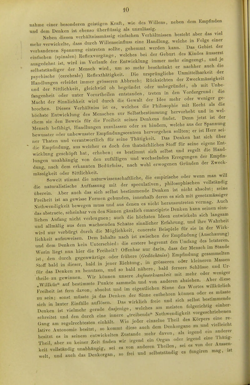 „ahme einer besonderen geistigen Kraft, wie des Willens, neben dem Empfinden und dem Denken ist ebenso überflüssig als unzulässig. , ^ , • , Neben diesen verhilltnissmnssig einfacben VerbUltnissen besteht aber das viel mehr verwickelte, dass durch Willenseinfluss eine Handlung, welche in Folge emer vorhandenen Spannung eintreten sollte, gehemmt werden kann. Das Gebiet der lllen (spinalen) KeflexvorgHnge, welches bei der Geburt des Kindes .usse. ausgedehnt ist, wird im Verlaufe der Entwicklung .mmer mehr eingeengt, und e selbstständiger der Mensch wird, um so mehr beschränkt er nachher auch die ;:yc^lche '(cerebrale) Reflexthätigkeit. Die ursprüngliche Unxn'ttelbarkeit der Lndlungen erleidet immer grösseren Abbruch; Rücksichten der Zweckmäss gke t und der Sittlichkeit, gleichviel ob begründet oder unbegründet ob mit Unbe- fangenheit oder unter Vorurtheilen entstanden, treten in den Vordergrund: die Macht der Sinnlichkeit wird durch die Gewalt der Idee mehr oder weniger ge- brochen. Dieses Verhältniss ist es, welches die Philosophie -it Rech als die höchste Entwicklung des Menschen zur Selbstbestimmung hervorhebt und in wel ehern sie den Bewefs für die Freiheit seines Denkens findet. Denn jetzt ist der Mensch befähigt, Handlungen zuzulassen oder zu hindern, -Iclie aus der Spannu^^^^ bewusster oder unbewusster Empfindungscentren hervorgehen sollten; - - ner Thaten und verantwortlich für seine Thätigkeit. Das Denken hat sich über die Empfindung, aus welcher es doch den thatsächlichen Stoff für «- Sene Ent- wicklung geschöpft hat, erhoben; es bestimmt sich selbst und -gelt die Hand- buigen unabhängig von den zufälligen und wechselnden E-egungen d.^ Empfin- dung, nach dem erkannten Bedürfaiss, nach wohl erwogenen Gründen der Zweck mässigkeit oder Sittlichkeit. . . , , r^ar, will Soweit stimmt die naturwissenschaftliche, die empirische oder wenn man will die naturalistische Auffassung mit der «P-l-«-'/^l^^^^-^^^^f j;^!tet überein. Aber auch das sich selbst bestimmende Denken ist nicht abso ut, seine Freiheit ist an gewisse Formen gebunden, innerhalb deren es sich mit gesetzmassigei Nothwendigkeit bewegen muss und aus denen es nicht herauszutreten vermag. Auch LsaZa f scheinbar von den Sinnen gänzlich emancipirte Denken kann seinen sinn- ith n Intg nicht verleugnen; auch die höchsten Ideen entwickeln sich angsam nd allmälig aus dem wachsenden Schatze sinnlicher Erfahrung, und ^^ve W ahihe^t wird nu^ verbürgt durch die Möglichkeit, concreto Beispiele für sie in der Wiik- ^J^sen. Dem Inhalfe nach ist zwischen ^ler Em^ifindung (Anschaa^^^^^ und dem Denken kein Unterschied: die erstere begrenzt den Umfang des letzteren WorinTiegt nun hier die Freiheit? Offenbar nur darin, dass der Mensch im Stande durch gegenwärtige oder frühere («n..) ^^^^^^ Stoff bald in dieser, bald in jener Richtung, m grosseren für das Denken zu benutzen, und so bald nähere ^r weniger theile zu gewinnen. Wir können unsere ^^.^^ ,ltn Iber di^se Gang am regelrechtesten einhält. Wie jeder einzelne Thcil des 1^«'P*=^; * S ITitonLie besitzt, so kommt diese auch dem ^ ^ besitzt es in seinem entwickelten Zustande mehr davon, als uge d n an e Theil, aber zu keiner Zeit finden wir irgend ein Organ ' ^ ^ ^_ Lit ;ollstUndig unabhängig, sei es von J  > ^ ';^:^^^ Z weit, und auch das Denkorgan, so frei und selbstständ.g es fungnen m g.