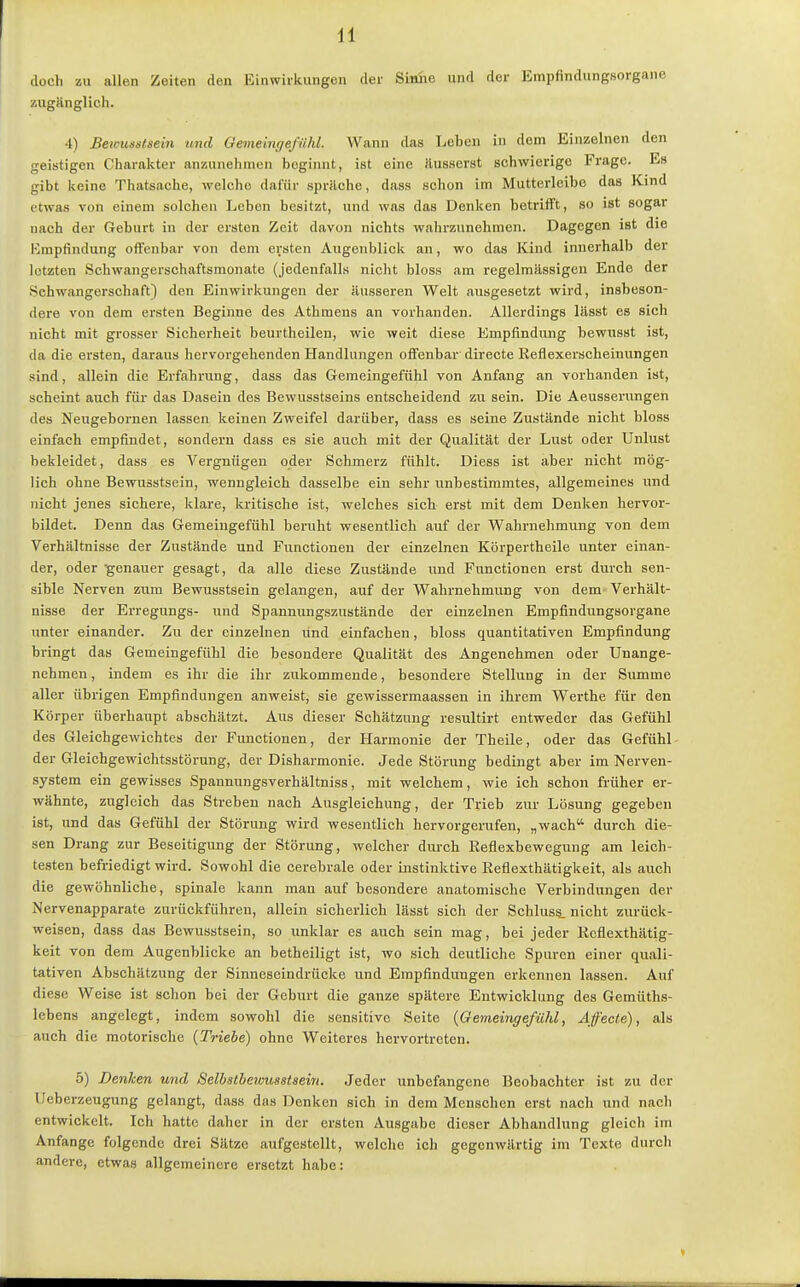 (loch zu allen Zeiten den Einwirkungen tlei' Simic und der Empfindungsorgane zugänglich. 4) Beimsstsein und Oemeingeßihl. Wann das Leben in dem Einzelnen den geistigen Charakter anzunehmen beginnt, ist eine äusserst schwierige Frage. Es gibt keine Thatsache, welche dafür spräche, dass schon im Muttcrieibe das Kind etwas von einem solchen Leben besitzt, und was das Denken betrifft, so ist sogar nach der Geburt in der ersten Zeit davon nichts wahrzunehmen. Dagegen ist die Empfindung offenbar von dem ersten Augenblick an, wo das Kind innerhalb der letzten Schwangerschaftsmonate (jedenfalls nicht bloss am regelmässigen Ende der Schwangerschaft) den Einwirkungen der äusseren Welt ausgesetzt wird, insbeson- dere von dem ersten Beginne des Athmens an vorhanden. Allerdings lässt es sich nicht mit grosser Sicherheit beurtheilen, wie weit diese Empfindung bewusst ist, da die ersten, daraus hervorgehenden Handlungen offenbar directe Reflexerscheinungen sind, allein die Erfahrung, dass das Gemeingefühl von Anfang an vorhanden ist, scheint auch für das Dasein des Bewusstseins entscheidend zu sein. Die Aeusserungen des Neugebornen lassen keinen Zweifel darüber, dass es seine Zustände nicht bloss einfach empfindet, sondern dass es sie auch mit der Qualität der Lust oder Unlust bekleidet, dass es Vergnügen oder Schmerz fühlt. Diess ist aber nicht mög- lich ohne Bewusstsein, wenngleich dasselbe ein sehr unbestimmtes, allgemeines und nicht jenes sichere, klare, kritische ist, welches sich erst mit dem Denken hervor- bildet. Denn das Gemeingefühl beruht wesentlich auf der Wahrnehmung von dem Verhältnisse der Zustände und Functionen der einzelnen Körpertheile unter einan- der, oder •genauer gesagt, da alle diese Zustände und Functionen erst durch sen- sible Nerven zum Bewusstsein gelangen, auf der Wahrnehmung von dem Verhält- nisse der Erregungs- und Spannungszustände der einzelnen Empfindungsorgane unter einander. Zu der einzelnen vind einfachen, bloss quantitativen Empfindung bringt das Gemeingefühl die besondere Qualität des Angenehmen oder Unange- nehmen , indem es ihr die ihr zukommende, besondere Stellung in der Summe aller übrigen Empfindungen anweist, sie gewissermaassen in ihrem Werthe für den Körper überhaupt abschätzt. Aus dieser Schätzung resultirt entweder das Gefühl des Gleichgewichtes der Functionen, der Harmonie der Theile, oder das Gefühl der Gleichgewichtsstörung, der Disharmonie. Jede Störung bedingt aber im Nerven- system ein gewisses Spannungsverhältniss, mit welchem, wie ich schon früher er- wähnte, zugleich das Streben nach Ausgleichung, der Trieb zur Lösung gegeben ist, und das Gefühl der Störung wird wesentlich hervorgerufen, „wach durch die- sen Drang zur Beseitigung der Störung, welcher durch Reflexbewegung am leich- testen befriedigt wird. Sowohl die cerebrale oder instinktive Reflexthätigkeit, als auch die gewöhnliche, spinale kann man auf besondere anatomische Verbindungen der Nervenapparate zurückführen, allein sicherlich lässt sich der Schlus§. nicht zurück- weisen, dass das Bewusstsein, so unklar es auch sein mag, bei jeder Reflexthätig- keit von dem Augenblicke an betheiligt ist, wo sich deutliche Spuren einer quali- tativen Abschätzung der Sinnescindrücke und Empfindungen erkennen lassen. Auf diese Weise ist schon bei der Geburt die ganze spätere Entwicklung des Gemüths- lebens angelegt, indem sowohl die sensitive Seite {Gemeingefühl, Afecte), als auch die motorische (Triebe) ohne Weiteres hervortreten. 5) Denken und Selbstbewusstsein. Jeder unbefangene Beobachter ist zu der Ueberzeugung gelangt, dass das Denken sich in dem Menschen erst nach und nacli entwickelt. Ich hatte daher in der ersten Ausgabe dieser Abhandlung gleich im Anfange folgende drei Sätze aufgestellt, welche ich gegenwärtig im Texte durch andere, etwas allgemeinere ersetzt habe: