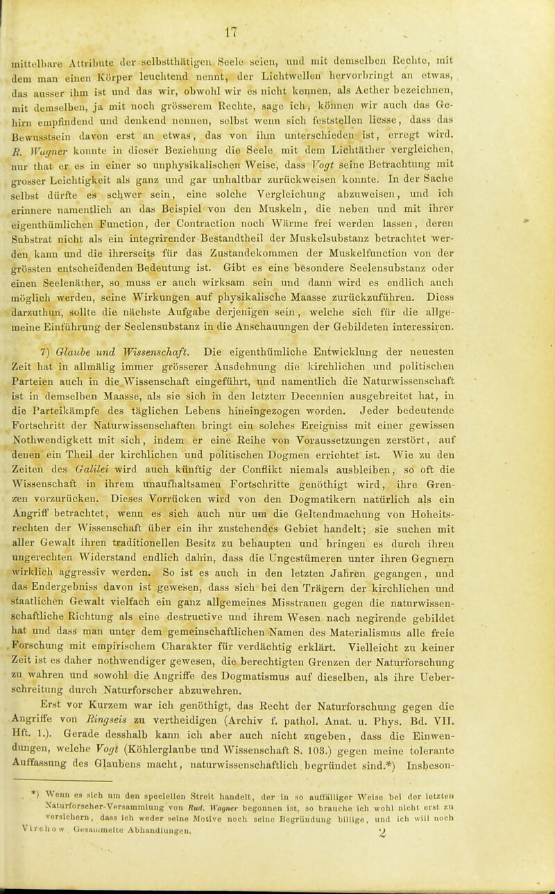 mittolhiiie Attribute ilor selbstthiltigeu Seele seien, und mit demselben Rechte, mit dem man einen Körper leuchtend nennt, der LichtwcUon hervorbringt an etwas, das ausser ihm ist und das wir, obwohl wir es nicht kennen, als Aetlier bezeichnen, mit demselben, ja mit noch grösserem Bcehtc, sage ich, können wir auch das Ge- hirn empfindend und denkend nennen, selbst wenn sich feststellen liesse, dass das Bewusstsein davon erst an etwas, das von ilim unterschieden ist, erregt wird. B. Wagner konnte in dieser Beziehung die Seele mit dem Lichtätlier vergleiclien, nur that er es in einer so unphysikalischen Weise, dass Vogt seine Betrachtung mit grosser Leichtigkeit als ganz und gar unhaltbar zurückweisen konnte. In der Sache selbst dürfte es schwer sein, eine solche Vergleichung abzuweisen, und ich erinnere namentlich an das Beispiel von den Muskeln, die neben und mit ihrer eigenthümlichen Function, der Contraction noch Wärme frei werden lassen, deren Substrat nicht als ein integrirender Bestandtheil der Muskelsubstanz betrachtet wer- den kann und die ihrerseits für das Zustandekommen der Muskelfunction von der grössten entscheidenden Bedeutung ist. Gibt es eine besondere Seelensubstanz oder einen Seeleniither, so muss er auch wirksam sein und dann wird es endlich auch möglich werden, seine Wirkungen auf physikalische Maasse zurückzuführen. Diess darzuthun, sollte die nächste Aufgabe derjenigen sein, welche sich für die allge- meine Einführung der Seelensubstanz in die Anschauungen der Gebildeten interessiren. 7) Glaube und Wissenschaft. Die eigenthümliche Entwicklung der neuesten Zeit hat in allmälig immer grösserer Ausdehnung die kirchlichen und politischen Parteien auch in die Wissenschaft eingeführt, und namentlich die Naturwissenschaft ist in demselben Maasse, als sie sich in den letzten Decennien ausgebreitet hat, in die Parteikärapfe des täglichen Lebens hineingezogen worden. Jeder bedeutende Fortschritt der Naturwissenschaften bringt ein solches Ereigniss mit einer gewissen Nothwendigkett mit sich, indem er eine Eeihe von Voraussetzungen zerstört, auf denen ein Theil der kirchlichen und politischen Dogmen errichtet ist. Wie zu den Zeiten des Galilei wird auch künftig der Conflikt niemals ausbleiben, so oft die Wissenschaft in ihrem unauflialtsamen Fortschritte genöthigt wird, ihre Gren- zen vorzurücken. Dieses Vorrücken wird von den Dogmatikern natürlich als ein Angriff betrachtet, wenn es sich auch nur um die Geltendmachung von Hoheits- rechten der Wissenschaft über ein ihr zustehendes Gebiet handelt; sie suchen mit aller Gewalt ihren traditionellen Besitz zu behaupten und bringen es durch ihren ungerechten Widerstand endlich dahin, dass die Ungestümeren unter ihren Gegnern wirklich aggressiv werden. So ist es auch in den letzten Jahren gegangen, und das Endergebniss davon ist gewesen, dass sich bei den Trägem der kirchlichen und staatlichen Gewalt vielfach ein ganz allgemeines Misstrauen gegen die naturwissen- schaftliche Richtung als eine destructive und ihrem Wesen nach negirende gebildet hat und dass man unter dem gemeinschaftlichen Namen des Materialismus alle freie . Forschung mit empirischem Charakter für verdächtig erklärt. Vielleicht zu keiner Zeit ist es daher nothwendiger gewesen, die berechtigten Grenzen der Naturforschung zu wahren und sowohl die Angriffe des Dogmatismus auf dieselben, als ihre Ueber- schreitung durch Naturforscher abzuwehren. Erst vor Kurzem war ich genöthigt, das Recht der Naturforschung gegen die Angriffe von Ringseis zu vertheidigen (Archiv f. pathol. Anat. u. Phys. Bd. VIL Hft. 1.). Gerade desshalb kann ich aber auch nicht zugeben, dass die Einwen- dungen, welche Vogt (Köhlerglaube und Wissenschaft S. 103.) gegen meine tolerante Auffassung des Glaubens macht, natui-wissenschaftlich begründet sind.*) Insbeson- *) Wenn es sich um den spociellen Streit hiindelt, der in so aulfiilliger Weise bei der letzten Naturforscher-Versammlung von Kurf. Wagner begonnen ist, so brauche ich wohl nicht erst zw versichern, dass ich weder seine Motive noch seine Begründung billige, und ich will noch Vii-cliow Gesaiiimelti; Abhandlungen. ')