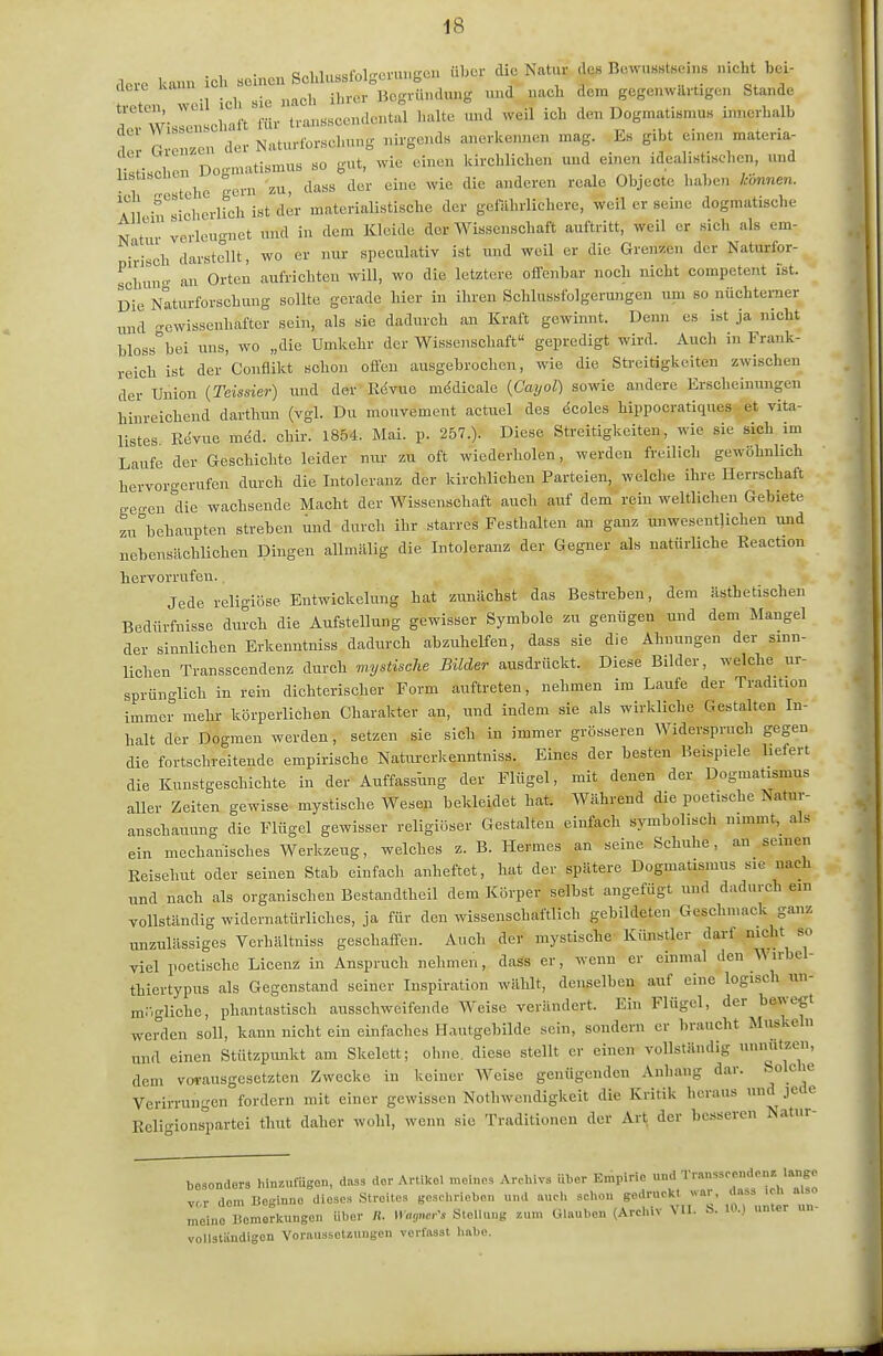 dero kann ich «einen Scl.lussfolgcvu>,gcu über die Natur des Bo.vusstHeins nicht bei- rcn weil ieh Bie nach ihrer Begründung und nach dem gegenwärtigen Stande T W- sclrift für tranascendental halte und weil ich den Dogmatismus innerhalb T rlZIen der Naturlbrschung nirgends anerkemien mag. Es gibt einen materia- vJ-.nl en Doomatismus so gut, wie einen kirchlichen und einen idealistischen, und V tehe gern zu, dass der eine wie die anderen reale Objecte haben k-önnen. All -riieherlich ist der materialistische der gefahrlichere, weil er seine dogmatische N tur verleugnet und in dem Kleide der Wissenschaft auftritt, weil er sich als em- i^isch darstellt, wo er nur speculativ ist und weil er die Grenzen der Naturfor- ^chini- an Orten aufrichten will, wo die letztere offenbar noch nicht competent ist. Dil Naturforschung sollte gerade hier in ihren Schlussfolgerungen um so nüchterner und gewissenhafter sein, als sie dadurch an Kraft gewinnt. Denn es ist ja nicht bloss^bei uns, wo „die Umkehr der Wissenschaft gepredigt wird. Auch in Frank- reich ist der Conflikt schon offen ausgebrochen, wie die Sti-eitigkeiten zwischen der Union (Teissier) und der Kdvue mddicale {Cayol) sowie andere Erscheinungen hinreichend darthun (vgl. Du mouvement actuel des icoles hippocratiques et vita- listes Revue med. chir. 1854. Mai. p. 257.). Diese Streitigkeiten, wie sie sieb im Laufe der Geschichte leider nirr zu oft wiederholen, werden freilich gewöhnlich hervorgerufen durch die Intoleranz der kirchlichen Parteien, welche ihre Herrschaft ge-en die wachsende Macht der Wissenschaft auch auf dem rein weltlichen Gebiete zu^behaupten streben und durch ihr starres Festhalten an ganz unwesentlichen und nebensächlichen Dingen allmälig die Intoleranz der Gegner als natürliche Eeaction hervorrufen. Jede religiöse Entwickelung hat zunächst das Bestreben, dem ästhetischen Bedürfnisse durch die Aufstellung gewisser Symbole zu genügen und dem Mangel der sinnlichen Erkenntniss dadurch abzuhelfen, dass sie die Ahnungen der sinn- lichen Transscendenz durch mystische Bilder ausdrückt. Diese Bilder, welche ur- sprünglich in rein dichterischer Form auftreten, nehmen im Laufe der Tradition immer mehr körperlichen Charakter an, und indem sie als wirkliche Gestalten In- halt der Dogmen werden, setzen sie sich in immer grösseren Widerspruch gegen die fortschreitende empirische Naturerkenntniss. Eines der besten Beispiele liefert die Kunstgeschichte in der Auffassung der Flügel, mit denen der Dogmatismus aller Zeiten gewisse mystische Wesen bekleidet hat. Während die poetische Natur- anschauung die Flügel gewisser religiöser Gestalten einfach symbolisch nimmt,_ als ein mechanisches Werkzeug, welches z. B. Hermes an seine Schuhe, an seinen Eeisehut oder seinen Stab einfach anheftet, hat der spätere Dogmatismus sie nach und nach als organischen Bestandtheil dem Körper selbst angefügt und dadurch ein vollständig widernatürliches, ja für den wissenschaftlich gebildeten Geschmack ganz unzulässiges Verhältniss geschaffen. Auch der mystische- Kimstler darf nicht so viel poetische Licenz in Anspruch nehmen, dass er, wenn er einmal den Wirbel- thiertypus als Gegenstand seiner Inspiration wählt, denselben auf eine logisch un- m.gliche, phantastisch ausschweifende Weise verändert. Ein Flügel, der l^ewegt werden soll, kann nicht ein einfaches Hautgebilde sein, sondern er braucht Muskeln und einen Stützpimkt am Skelett; ohne, diese stellt er einen vollständig unnutzen, dem vM-ausgesetzten Zwecke in keiner Weise genügenden Anhang dar. Solche Verirrungen fordern mit einer gewissen Nothwendigkeit die Kritik heraus und jede Kcli-ionsi.artei thut daher wohl, wenn sie Traditionen der Art, der besseren Natur- besonders hinzufügen, dass der Artikel meinos Archivs über Empirie und Tr.-,„ss<-endcn. lange vor dem Beginne dieses Streites geschrieben und auch schon S«'!'-'^'^' Z meine Bcmerlcungen Uber Ii. »aomr's Stellung zum Glauben (Archiv \ 11. b- 10.) unter vollständigen Voraiiasct«uiigen vcrfasst hübe.