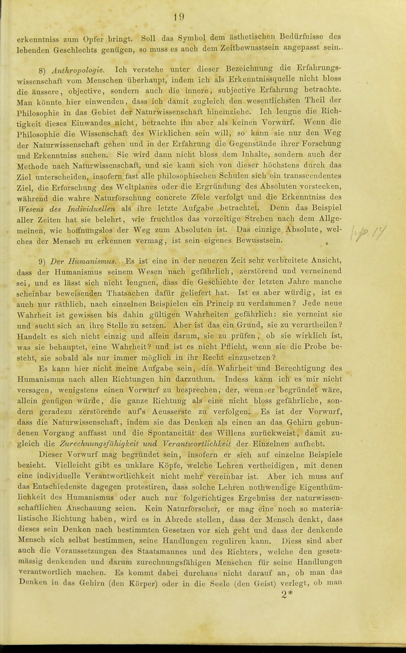 erkenntniss zum Opfer bringt. Soll das Symbol dem ilstlietisclicn Bedürfnisse des lebenden Geschlechts genügen, so muss es auch dem Zeitbowusstsein angepasst sein.. 8) Anthropologie. Ich verstehe unter dieser Bezeichnung die Erfahrungs- wissenschaft vom Menschen überhaupt, indem ich als Erkenntnissquelle nicht bloss die äussere, objective, sondern auch die innere, subjcctive Erfahrung betrachte. Man könnte hier einwenden, dass ich damit zugleich den wesentlichsten Theil der Philosophie in das Gebiet der Naturwissenschaft hineinziehe. Ich leugne die Rich- tigkeit dieses Einwandes nicht, betrachte ihn aber als keinen Vorwurf. Wenn die Philosophie die Wissenschaft des Wirklichen sein will, so kann sie nur den Weg der Naturwissenschaft gehen und in der Erfahrmig die Gegenstände ihrer Forschung und Erkenntniss suchen. Sie wird dann nicht bloss dem Inhalte, sondern auch der Methode nach Naturwissenschaft, und sie kann sich von dieser höchstens durch das Ziel unterscheiden, insofern fast alle philosophischen Schulen sich ein transsccndentes Ziel, die Erforschung des Weltplanes oder die Ergründung des Absoluten vorstecken, während die wahre Naturforschung concreto Ziele verfolgt und die Erkenntniss des Wesens des Individuellen als ihre letzte Aufgabe betrachtet. Denn das Beispiel aller Zeiten hat sie belehrt, wie fruchtlos das vorzeitige Streben nach dem Allge- meinen, wie hoffnungslos der Weg zum Absoluten ist. Qas einzige Absolute, wel- ches der Mensch zu erkennen vermag, ist sein eigenes Bewusstsein. , 9) Der Humanismus. Es ist eine in der neueren Zeit sehr verbreitete Ansicht, dass der Humanismus seinem Wesen nach gefahrlich, zerstörend und verneinend sei, und es lässt sich nicht leugnen, dass die Geschichte der letzten Jahre manche scheinbar beweisenden Thatsachen dafür geliefert hat. Ist es aber würdig, ist es auch nur räthlich, nach einzelnen Beispielen ein Princip zu verdammen? Jede neue Wahrheit ist gewissen bis dahin gültigen Wahrheiten gefährlich: sie verneint sie und sucht sich an ihre Stelle zu setzen. Aber ist das ein Grund, sie zu verurtheilen? Handelt es sich nicht einzig und allein darum, sie zu prüfen, ob sie wirklich ist, was sie behauptet, eine Wahrheit? und ist es nicht Pflicht, wenn sie die Probe be- steht, sie sobald als nur immer möglich in ihr Recht einzusetzen? Es kann hier nicht meine Aufgabe sein, die Wahrheit und Berechtigung des Humanismus nach allen Richtungen hin darzuthun. Indess kann ich es mir nicht versagen, wenigstens einen Vorwurf zu besprechen, der, wenn er begründet wäre, allein genügen würde, die ganze Richtung als eine nicht bloss gefährliche, son- dern geradezu zerstörende aufs Aeusserste zu verfolgen. Es ist der Vorwurf, dass die Naturwissenschaft, indem sie das Denken als einen an das Gehirn gebun- denen Vorgang auffasst und die Spontaneität des Willens zurückweist, damit zu- gleich die Zurechnungsfähiglceit und Verantwortlichheit der Einzelnen aufhebt. Dieser Vorwurf mag begründet sein, insofern er sich auf einzelne Beispiele bezieht. Vielleicht gibt es unklare Köpfe, welche Lehren vertheidigen, mit denen eine individuelle Verantwortlichkeit nicht mehr vereinbar ist. Aber ich muss auf das Entschiedenste dagegen protestiren, dass solche Lehren nothwendige Eigenthüm- lichkeit des Humanismus oder auch nur folgerichtiges Ergebniss der naturwissen- schaftlichen Anschauung seien. Kein Naturforscher, er mag eine noch so materia- listische Richtung haben, wird es in Abrede stellen, dass der Mensch denkt, dass dieses sein Denken nach bestimmten Gesetzen vor sich geht und dass der denkende Mensch sich selbst bestimmen, seine Handlungen reguliren kann. Diess sind aber auch die Voraussetzungen des Staatsmannes und des Richters, welche den gesetz- mässig denkenden und darum zurechnungsfähigen Menschen für seine Handlungen verantwortlich machen. Es kommt dabei durchaus nicht darauf an, ob man das Denken in das Gehirn (den Körper) oder in die Seele (den Geist) verlegt, ob man 2*