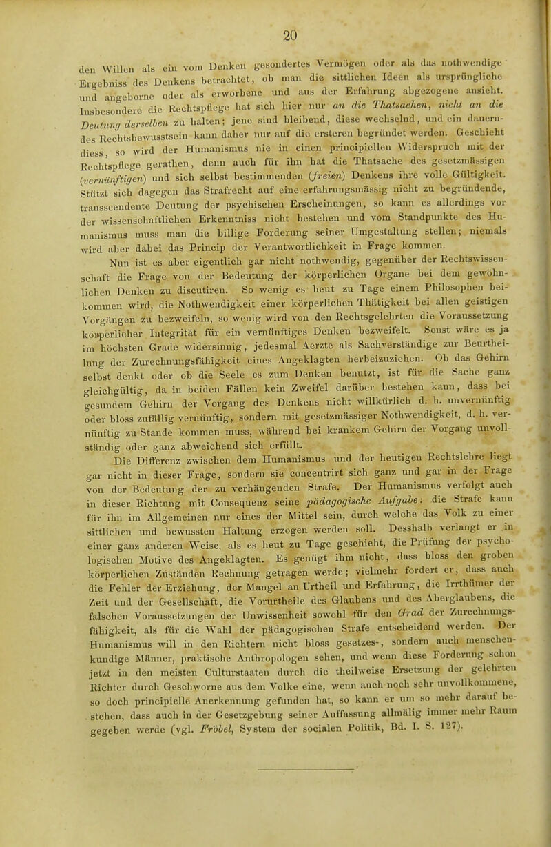 den Willen als ein von. Denken gesondertes Vermögen oder als das nollnvendige Ergcbniss des Denkens betrachtet, ob man die sittlichen Ideen als ursprüngliche imd angeborne oder als erworbene und aus der Erfahrung abgezogene ansieht. Insbesondere die Rechtspflege hat sich hier nur an die ThaUachen, nicht an die Dmlumj derselben zu halten; jene sind bleibend, diese wechselnd, und ein dauern- des Rechtsbewusstscin kann daher nur auf die ersteren begründet werden. Geschieht diess so wird der Humanismus nie in einen principiellen Widerspruch mit der Rechtspflege gerathen, denn auch für ihn 'hat die Thatsache des gesetzmUssigen {vernünftigen) und sich selbst bestimmenden {freien) Denkens ihre volle Gültigkeit. Stützt sich dagegen das Strafrecht auf eine erfahrungsmässig nicht zu begründende, transscendente Deutung der psychischen Erscheinungen, so kann es allerdings vor der wissenschaftlichen Erkemitniss nicht bestehen und vom Standpunkte des Hu- manismus muss man die billige Forderung seiner Umgestaltung stellen; niemals wird aber dabei das Princip der Verantwortlichkeit in Frage kommen. Nun ist es aber eigentlich gar nicht nothwendig, gegenüber der Rechtswissen- schaft die Frage von der Bedeutung der körperlichen Organe bei dem gewöhn- lichen Denken zu discutiren. So wenig es heut zu Tage einem Plülosophen bei- kommen wird, die Nothwendigkeit einer körperlichen Thätigkeit bei allen geistigen Vorgängen zu bezweifeln, so wenig wird von den Rechtsgelehrten die Voraussetzung köi»perlicher Integrität für ein vernünftiges Denken bezweifelt. Sonst wäre es ja im höchsten Grade widersinnig, jedesmal Aerzte als Sachverständige zur Beui-thei- Inng der Zurechnungsfähigkeit eines Angeklagten herbeizuziehen. Ob das Gehirn selbst denkt oder ob die Seele es zum Denken benutzt, ist für die Sache ganz gleichgültig, da in beiden Fällen kein Zweifel darüber bestehen kann, dass bei gesundem Gehirn der Vorgang des Denkens nicht willkürlich d. h. mivemünftig oder bloss zufällig vernünftig, sondern mit gesetzmässiger Kothwendigkeit, d.h. ver- nünftig zu Stande kommen muss, während bei krankem Gehirn der Vorgang unvoll- ständig oder ganz abweichend sich erfüllt. Die Differenz zwischen dem Humanismus und der heutigen Rechtslehre liegt gar nicht in dieser Frage, sondern sie concentrirt sich ganz und gar in der Frage von der Bedeutung der zu verhängenden Strafe. Der Humanismus verfolgt auch in dieser Richtung mit Consequenz seine pädagogische Aufgabe: die Strafe kann für ihn im Allgemeinen nur eines der Mittel sein, durch welche das Volk zu einer sittlichen und bewussten Haltung erzogen werden soll. Desshalb verlangt er in einer ganz anderen Weise, als es heut zu Tage geschieht, die Prüfung der psycho- logischen Motive des Angeklagten. Es genügt ihm nicht, dass bloss den groben körperlichen Zuständen Rechnung getragen werde; vielmehr fordert er, dass auch die Fehler der Erziehung, der Mangel an Urtheil und Erfahrung, die Irrthümer der Zeit und der Gesellschaft, die Vorurtheile des Glaubens und des Aberglaubens, die falschen Voraussetzungen der Unwissenheit sowohl für den Grad der Zurechnungs- fähigkeit, als für die Wahl der pädagogischen Strafe entscheidend werden. Der Humanismus will in den Richtern nicht bloss gesetzes-, .sondern auch menschen- kundige Männer, praktische Anthropologen sehen, und wenn diese Forderung schon jetzt in den meisten Culturstaaten durch die theilweise Ersetzung der gelehrten Richter durch Geschworne aus dem Volke eine, wenn auch noch sehr unvollkommene, so doch principielle Anerkennung gefunden hat, so kann er um so mehr darauf be- . stehen, dass auch in der Gesetzgebung seiner Auffassung allmälig immer mehr Raum gegeben werde (vgl. Fröbel, System der socialen Politik, Bd. I. S. 127).