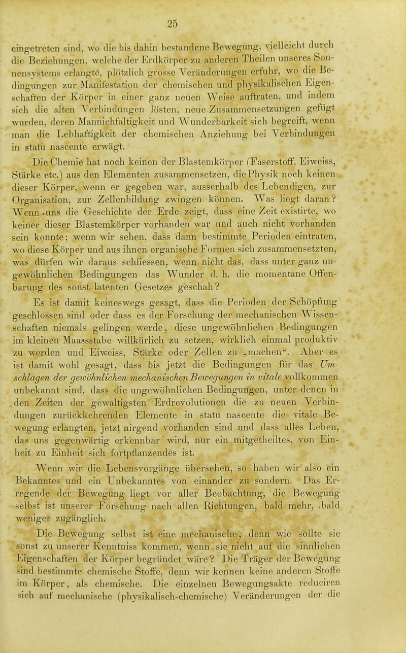 eingetreten sind, wo die bis dahin bostandcne Bewegung, vielleicht durch die Beziehungen, welche der p]rdk(irper zu anderen Theilen unseres Son- nensystems erlangte, plötzlich grosse Veränderungen erfuhr, wo die Be- dina-una'cn zur Manifestation der chemischen und physikalischen Eigen- Schäften der Körper in einer ganz neuen Weise auftraten, un<l nuleni sich die alten A'crbindungcn lösten, neue Zusammensetzungen gefügt wurden, deren Mannichfaltigkeit und Wunderbarkeit sich begreift, wenn man die Lebhaftigkeit der chemischen Anziehung bei Verbindungen in statu nascente erwägt. Die Chemie hat noch keinen der Blastemkörper (Faserstoff, Eiweiss, Stärke etc.) aus den Elementen zusammensetzen, die Physik noch keinen dieser Körper, wenn er gegeben war, ausserhalb des Lebendigen, zur Organisation, zur Zellenbildung zwingen können. Was liegt daran? Wenn -uns die Geschichte der Erde zeigt, dass eine Zeit existirte, wo keiner dieser Blastemkörper vorhanden war und auch nicht vorhanden sein konnte; wenn wir sehen, dass dann bestimmte Perioden eintraten, wo diese Körper und aus ihnen orgam'sche Formen sich zusammensetzten, was dürfen wir daraus scUiessen, wenn nicht das, dass unter ganz un- gewöhnlichen Bedingungen das Wunder d. h. die momentane Offen- barung des sonst latenten Gesetzes geschah? Es ist damit keineswegs gesagt, dass die Perioden der Schöpfung geschlossen sind oder dass es der Forschung der mechanischen Wissen- schaften niemals gelingen werde, diese ungewöhnlichen Bedingungen im kleinen Maassstabe willkürhch zu setzen, wirklich einmal produktiv zu werden und Eiweiss, Stärke oder Zellen zu „machen. Aber es ist damit wohl gesagt, dass bis jetzt die Bedingungen für das Um- schlagen der gewöhnlichen mechanischen Bewegungen in vitale vollkoiranen unbekannt sind, dass die ungewöhnlichen Bedingungen, unter denen in . den Zeiten der gewaltigsten Erdrevolutionen die zu neuen Verbin- dungen zurückkehrenden Elemente in statu nascente die vitale Be- wegung ei'langten, jetzt nirgend vorhanden sind und dass alles Leben, das ims gegenwärtig erkennbar' wird, nur ein mitgetheiltes, von Ein- heit zu Einheit sich fortpflanzendes ist. Wenn wir die Lebensvorgänge übersehen, so haben wir also ein Bekanntes und ein Unbekanntes von einander zu sondern. Das Er- regende der Bewegung liegt vor aller Beobachtung, die Bewegung selbst ist unserer Forschung nach allen Richtungen, bald mehr, .bald weniger zugänglich. Die Bewegung selbst ist eine mechanischo, denn wie sollte sie sonst zu unserer Kcnntniss kommen, wenn sie nicht auf die sinnlichen Eigenschaften der Körper begründet wäre? Die Träger der Bewegung sind bestimmte chemisclie Stoffe, denn wir kennen keine anderen Stoffe im Körper, als chemische. Die einzelnen Bewegungsaktc reduciren sich auf mechanische (physikalisch-chemische) Veränderungen der die