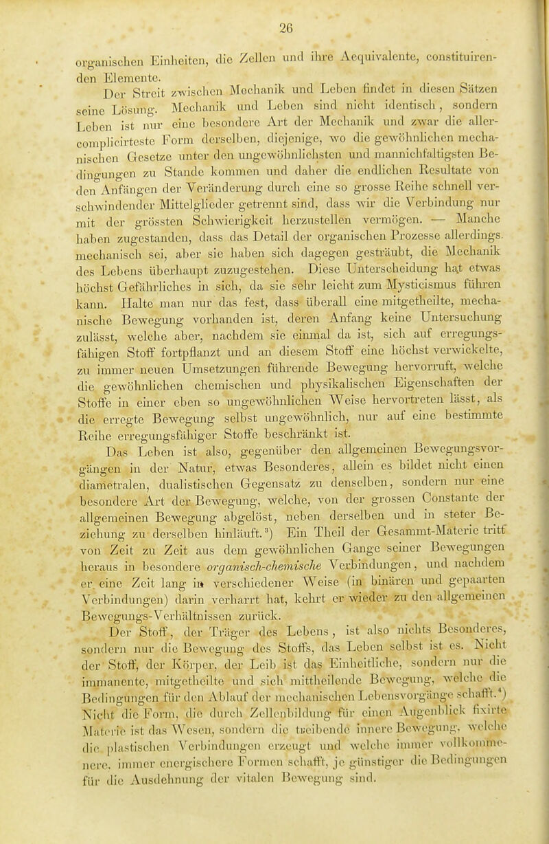 organischen Einheiten, die Zellen und ihre Aequivalente, constituiren- den Elemente. Der Sti-eit zwischen Mechanik und Leben findet in diesen Sätzen seine Lösung. Mechanik und Leben sind nicht identisch, sondern Leben ist nur eine besondere Art der Mechanik und zwar die aller- complicirteste Form derselben, diejenige, wo die gewöhnlichen mecha- nischen Gesetze unter den ungewöhnlichsten und mannichfaltigsten Be- dino'ungen zu Stande kommen und daher die endlichen Resultate von den Anfangen der Veränderung durch eine so grosse Reihe schnell ver- schwindender Mittelglieder getrennt sind, dass wir die Verbindung nur mit der grössten Schwierigkeit herzustellen vermögen. — Manche haben zugestanden, dass das Detail der organischen Prozesse allerdings, mechanisch sei, aber sie haben sich dagegen gesträubt, die Mechanik des Lebens überhaupt zuzugestehen. Diese Unterscheidung ha,t etwas höchst Gefährliches in sich, da sie sehr leicht zum Mysticismus führen kann. Halte man nur das fest, dass überall eine mitgetheilte, mecha- nische Bewegung vorhanden ist, deren Anfang keine Untersuchmig zulässt, welche aber, nachdem sie einrnal da ist, sich auf erregungs- fähigen Stoff fortpflanzt und an diesem Stoff eine höchst verwickelte, zu immer neuen Umsetzungen füln-ende Bewegung hervorruft, welche die gewölinlichen chemischen und physikalischen Eigenschaften der Stoffe in einer eben so ungewöhnlichen Weise hervortreten lässt, als die erregte Bewegung selbst ungewöhnlich, nur auf eine bestmimte Reihe erregungsfähiger Stoffe beschränkt ist. Das Leben ist also, gegenüber den allgemeinen Bewegungsvor- gängen in der Natur, etwas Besonderes, allein es bildet nicht einen diametralen, dualistischen Gegensatz zu denselben, sondern nur eine besondere Art der Bewegung, welche, von der grossen Constante der allgemeinen Bewegung abgelöst, neben derselben und in steter Be- ziehung zu derselben hinläuft.Ein Theil der Gesammt-Materie ü-itt' von Zeit zu Zeit aus dem gewöhnlichen Gange seiner Bewegungen heraus in besondere organisch-chemische Verbindungen, und nachdem er, eine Zeit lang i» verschiedener Weise (in binären und gepaarten Verbindungen) darin verharrt hat, kehret er wieder zu den allgemeinen Bewegungs-Verhältnissen zurück. Der Stoff, der Träger des Lebens, ist also nichts Besonderes, sondern nur die Bewegung des Stoffs, das Leben selbst ist es. Nicht der 'Stoff, der Körper, der Leib ist das Einheitliche, sondern nur die immanente, mitgetheilte und sich mittheilende Bewegung, welche die Bedingungen für den Ablauf der mechanischen Lebensvorgänge schafft.*) Nicht die Form, die durcli Zcllenbildung für einen Augenblick fixirte Materie ist das Wesen, sondern die ti;eibendc innere Bewegung. weh>he die plastischen Vei'bindungen erzeugt und welche immer vollkonune- nerc. immer energischere Formen schaff'!, je günstiger die Bedingungen für die Ausdehnung der vitalen Bewegung sind.