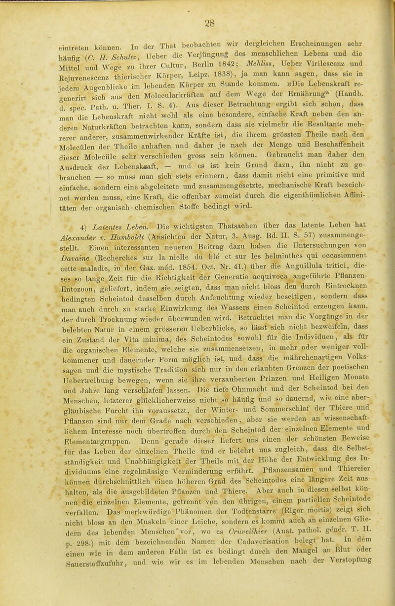 eintreten können. In der That beobachten wir dergleichen Erscheinungen sehr häufig (0 H. Schultz, lieber die Verjüngung des menschlichen Lebens und die Mittel und Wege zu ihrer Cultur, Berlin 1842; Mehlüs, Ueber Virilescenz und Rejuvenescenz thierischcr Körper, Leipz. 1838), ja man kann sagen, dass sie in jedem Augenblicke im lebenden Körper zu Stande kommen. »Die Lebenskraft re- generirt sich aus den Molecularkräften auf dem Wege der Ernährung (Handb. d. spec. Path. u. Ther. l. 8. 4). Aus dieser Betrachtung ergibt sich schon, dass man die Lebenskraft nicht woH als eine besondere, einfache Kraft neben den an- deren Naturkräften betrachten kann, sondern dass sie vielmehr die Resultante meh- rerer anderer, zusammenwirkender Kräfte ist, die ihrem grössten Theile nach den Molecülen der Theile anhaften und daher je nach der Menge und Beschaffenheit dieser Molecüle sehr verschieden gross sein können. Gehraucht man daher den Ausdruck der Lebenslaaft, - und es ist kein Grund dazu, ihn nicht zu ge- brauchen — so muss man sich stets erinnern, dass damit nicht eine primitive und einfache, sondern eine abgeleitete und zusammengesetzte, mechanische Kraft bezeich- net werden muss, eine Kraft, die offenbar zumeist durch die eigenthümlichen Affini- täten der organisch - chemischen Stoffe bedingt wird. 4) Latentes Lehen. Die wichtigsten Thatsachen über das latente Leben hat Alexander v. Humboldt (Ansichten der Natur, 3. Ausg. Bd. II. S. 57) zusammenge- stellt. Einen interessanten neueren Beitrag dazu haben die Untersuchungen von Davaine (Recherches sur la nielle du bl^ et sur les helminthes qui occasionnent cette maladie, in der Gaz. med. 1854. Oct. Nr. 41.) über die AuguilMa tritici, die- ses so lange Zeit für die Richtigkeit der Generatio aequivoca angeführte Pflanzen- Entozoon, geliefert, indem sie zeigten, dass man nicht bloss den durch Eintrocknen bedingten Scheintod desselben durch Anfeuchtung wieder beseitigen, sondern dass man auch durch zu starke Einwirkung des Wassers einen Scheintod erzeugen kann, der durch Trocknmig wieder überwunden wird. Betrachtet man die Vorgänge in der belebten Natur in einem grösseren Ueberblicke, so lässt sich nicht bezweifeln, dass ein Zustand der Vita minima, des Scheintodes sowohl für' die Individuen, als für die organischen Elemente, welche sie zusammensetzen, in mehr oder weniger voll- kommener und dauernder Form möglich ist, und dass die mährchenartigen Volks- sagen und die mystische Tradition sich nur in den erlaubten Grenzen der poetischen Uebertreibung bewegen, wenn sie ihre verzauberten Prinzen und Heiligen Monate und Jahre lang verschlafen lassen. Die tiefe Ohnmacht und der Scheintod bei den Menschen, letzterer glücklicherweise nicht so häufig und so dauernd, wie eine aber- gläubische Furcht ihn voraussetzt, der Winter- und Sommerschlaf der Thiere imd Pflanzen sind nur dem Grade nach verschieden, aber sie werden an wissenschaft- lichem Interesse noch übertroffen durch den Scheintod der einzelnen Elemente inid Elementargruppen. Denn gerade dieser liefert uns einen der schönsten Beweise für das Leben der einzelnen Theile und er belehrt uns zugleich, dass die Selbst- ständigkeit luid Unabhängigkeit der Theile mit der Höhe der Entwicklung des In- dividuums eine regelmässige Verminderung erfährt. Pflanzensamen und Thiereier können durchschnittlich einen höheren Grad des Scheintodes eine längere Zeit aus- halten, als die ausgebildeten Pflanzen und Thiere. Aber auch in diesen selbst kön- nen die einzelnen Elemente, getrennt von den übrigen, einem partiellen Scheintode verfallen. Das merkwürdige Phänomen der Todtenstarre (Rigor mortis) zeigt sich nicht bloss an den Muskeln einer Leiche, sondern es kommt auch an einzelnen Glie- dern des lebenden Menschen'vor, wo es Cruveilhter (Anat. p.athol. gen($r. T. II. p. 298.) mit dem bezeichnenden Namen der Cadaverisation belegt hat. In dem einen wie in dem anderen Falle ist es bedingt durch den Maugel an Blut oder Sauerstoffzufuhr, und wie wir es im lebenden Menschen nach der Verstopfung