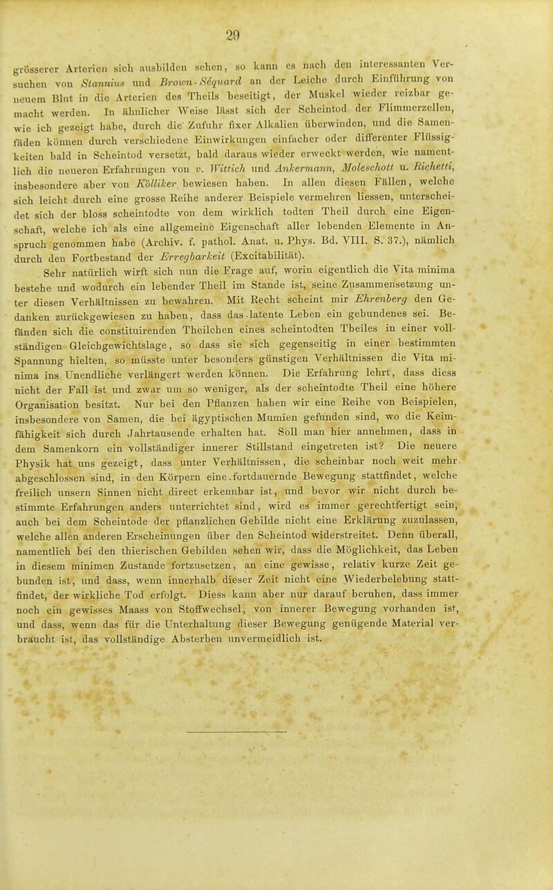 grösserer Arterion sich ausbilden sehen, so kann es nach den interessanten Ver- suchen von SCannius und Brown-SSquard an der Leiche durch Einführung von neuem Blut in die Arterien des Theils beseitigt, der Muskel wieder reizbar ge- macht werden. In ilhnliehor Weise lässt sich der Scheintod der Flimnierzellen, wie ich gezeigt habe, durch die' Zufuhr fixer Alkalien überwinden, und die Samen- fäden können durch verschiedene Einwirkungen einfacher oder differenter Flüssig- keiten bald in Scheintod versetzt, bald daraus wieder erweckt werden, wie nament- lich die neueren Erfahrungen von v. Witlich und Anhermarm, Moleschott u. Richetti, insbesondere aber von KolUher bewiesen haben. In allen diesen Füllen, welche sich leicht durch eine grosse Reihe anderer Beispiele vermehren Hessen, unterschei- det sich der bloss scheintodte von dem wirklich todten Theil dui-ch eine Eigen- schaft, welche ich als eine allgemeine Eigenschaft aller lebenden Elemente in An- spruch genommen habe (Archiv, f. pathol. Anat. u. Phys. Bd. VIII. S. 37.), nämlich durch den Fortbestand der Erregbarkeit (Excitabilität). Sehr natürlich wirft sich nun die Frage auf, worin eigentlich die Vita minima bestehe und wodurch ein lebender Theil im Stande ist, seine Zusammensetzung un- ter diesen Verhältnissen zu bewahren. Mit Recht scheint mir Ehrenberg den Ge- danken zurückgewiesen zu haben, dass das.latente Leben ein gebundenes sei. Be- fänden sich die constituirenden Theilchen eines scheintodten Tbeiles in einer voll- ständigen Gleichgewichtslage, so dass sie sich gegenseitig in einer bestimmten Spannung hielten, so müsste unter besonders günstigen Verhältnissen die Vita mi- nima ins Unendliche verlängert werden können. Die Erfahrung lehrt, dass diess nicht der Fall ist und zwar um so weniger, als der scheintodte Theil eine höhere Organisation besitzt. Nur bei den Pflanzen haben wir eine Reihe von Beispielen, insbesondere von Samen, die bei ägyptischen Mumien gefunden sind, wo die Keim- fähigkeit sich durch Jahrtausende erhalten hat. Soll man hier annehmen, dass in dem Samenkorn ein vollständiger innerer Stillstand eingetreten ist? Die neuere Physik hat uns gezeigt, dass unter Verhältnissen, die scheinbar noch weit mehr, abgeschlossen sind, in den Körpern eine .fortdauernde Bewegung stattfindet, welche freilich unsern Sinnen nicht direct erkennbar ist, und bevor wir nicht durch be- stimmte Erfahrungen anders unterrichtet sind, wird es immer gerechtfertigt sein, auch bei dem Scheintode der pflanzlichen Gebilde nicht eine Erklärung zuzulassen, welche allen anderen Erscheinungen über den Scheintod widerstreitet. Denn überall, namentlich bei den thierischen Gebilden sehen wir, dass die Möglichkeit, das Leben in diesem minimen Zustande fortzusetzen, an eine gewisse, relativ kurze Zeit ge- bunden ist, und dass, wenn innerhalb dieser Zeit nicht eine Wiederbelebung statt- findet, der wirkliche Tod erfolgt. Diess kann aber nur darauf beruhen, dass immer noch ein gewisses Maass von Stoffwechsel, von innerer Bewegung vorhanden ist, und dass, wenn das für die Unterhaltung dieser Bewegung genügende Material ver- braucht ist, das vollständige Absterben unvermeidlich ist.