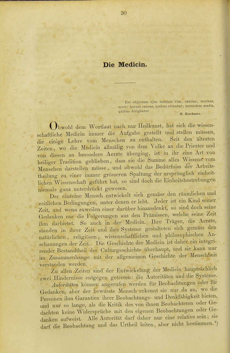 Die Medicin. Est objectum ejus homiuis vitn, sanitas, morbus, mors; horum causae, quibus oriuntur; eorundem media, quibus diriguntur. //. Boerhaave. Obwohl dem Wortlaut nach nur Heilkunst, hat sich die wissen- schaftliche Medicin immer die Aufgabe gestellt und stellen müssen, die einige Lehre vom Menschen zu enthalten. Seit den ältesten Zeiten, wo die Medicin allmähg von dem Volke an die Priester und von diesen an besondere Aerzte übergmg, ist m ihi- eme Art von heiliger Tradition gebheben, dass sie die Summe alles Wissenä- vom Menschen darstellen müsse , und obwohl das Bedürfiiiss der Ai'beits- theilung zu einer immer grösseren Spaltung der ursprünglich emheit- hchen Wissenschaft geführt hat, so sind doch die Einlieitsbesü-ebmigen niemals ganz unterdi-ückt gewesen. Der einzehie Mensch entwickelt sich gemäss den räumhchen und zeithchen Bedhigungen, unter denen er lebt. Jeder ist ein Kind semer Zeit, und wenn zuweilen einer darüber hinausdenlct, so smd doch seme Gedanken nur die Folgerungen aus den Prämissen, welche seme Zeit ilmi darbietet. So auch in der Medicin. Ihre Träger, die Aerzte, standen in ihrer Zeit und ihre Systeme gestaheten sich gemäss den natüi-hchen, rehgiösen, wissenschafthchen und philosophischen An- schauungen der Zeit. Die Geschichte der Medicin ist daher em mtegn- render Bestandtheil der Culturgescliichte überhaupt, und sie kann nur im Zusammenhange mit der allgemeinen Geschichte der Menschheit verstanden werden. Zu aUen Zeiten smd der Entwickelung der Medicin hauptsächhch zwei Hindernisse entgegen getreten: die Autoritäten und die Sj^steme. Autoritäten können angerufen werden für Beobachtungen oder für Gedanken, aber der bewusste Mensch erkennt sie nur da an,^ wo die Personen ihm Garantien ihrer Beobachtungs- mid Denkfähigkeit bieten, und nui' so lange, als die Kritik des von ihnen Beobachteten oder Ge- dacliten keine Widersprüche mit den eigenen Beobachtungen oder Ge- danken aufweist. Alle Autorität darf daher nur eine relative sein; sie darf die Beobachtung und das Urtheü leiten, aber nicht bestimmen.')