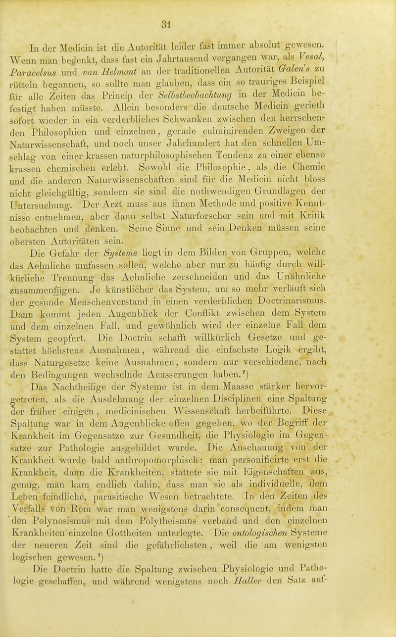 Li der Mcdicin ist die Autoritilt leider fast immer ubsoJut gewesen. Wenn man bedenkt, dass fast ein Jahrtausend vergangen war, als Vesal, Paracelms und van Eehnont an der traditionellen Autorität Galen's zu rütteln begannen, so sollte man glauben, dass ein so trauriges Beispiel für alle Zeiten das Princip der Selbstheohachtung in der Mediein be- festigt haben müsste. Allein besonders die deutsche Mediein geriet!) sofort wieder in ein verderbliches Schwanken zwischen den herrschen- den Philosophien und einzelnen, gerade cuhniiiirenden Zweigen der Naturwissenschaft, und noch unser Jahrhundert hat den schnellen Um- schlag von einer krassen naturphilosophischen Tendenz zu einer ebenso krassen chemischen erlebt. Sowolil die Philosophie, als die Chemie und die anderen Naturwissenschaften sind für die Mediein nicht bloss nicht gleichgültig, sondern sie sind die uothwendigen Grundlagen der Untersuchung. Der Arzt muss aus ihnen Methode und positive Kennt- nisse entnehmen, aber dann selbst Naturforscher sein und mit Kritik beobachten und denken. Seine Sinne und sein Denken müssen seine obersten Autoritäten sein. Die G-efahr der Systeme hegt in dem Bilden von Gruppen, welche das Aehnliche umfassen sollen, welche aber nur zu häufig durch will- kürhche Trennung das Aehnhche zerschneiden und das Unähnliche zusammenftigen. Je künstlicher das System, um so mehr verläuft sich der gesunde Menschenverstand. in einen verderbhchen Doctrinarismus. Dann kommt jeden Augenblick der Conflikt zwischen dem System und dem einzelnen Fall, und gewöhnlich wird der einzelne Fall dem System geopfert. Die Doctrin schafft willkürhch Gesetze und ge- stattet höchstens Ausnahmen, während die einfachste Logik ergibt, dass Naturgesetze keine Ausnahmen, sondern nur verschiedene, nach den Bedingungen wechselnde Aeusserungen haben.'') Das Nachtheilige der Systeme ist in dem Maasse stärker hervor- getreten, als die Ausdehnung der einzelnen Disciplinen eine Spaltung der früher einigen , medicinischen Wissenschaft herbeiführte. Diese Spaltung war in dem Augenblicke offen gegeben, wo der Begriff der Krankheit im Gegensatze zur Gesundheit, die Physiologie im Gegen- satze zur Pathologie ausgebildet wurde. Die Anschauung von der Krankheit wurde bald anthropomorphisch: man personificirte erst die Ki-ankheit, dann die Ivi-ankheiten, stattete sie mit Eigenschaften aus, genug, man kam endheh dahin, dass man sie als individuelle, dem Leben feindliche, parasitische Wesen betrachtete. In den Zeiten des Verfalls von Rom war man wenigstens darin consequent, indem man den Polynosismus mit dem Polytheismus verband und den einzelnen Krankheiten einzelne Gottheiten unterlegte. Die ontologtschen Systeme der neueren Zeit sind die gefährlichsten, weil die am Svenigsten logischen gewesen.) Die Doctrin hatte die Spaltung zwischen Physiologie und Patho- logie geschaffen, und während wenigstens noch Haller den Satz auf-
