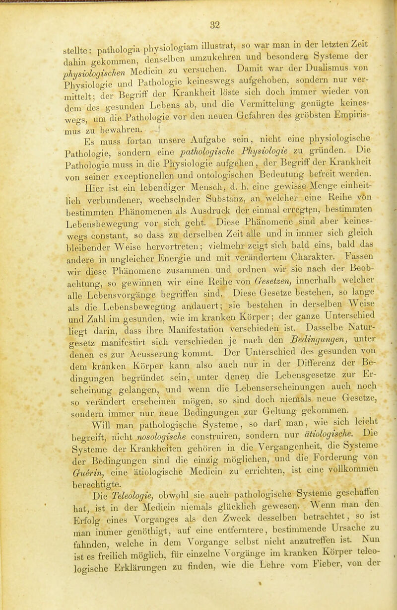 steUte: pathologia physlologiam illustrat, so war man in der letzten Zeit dahin gekommen, denselben umzukehren und besondere Systeme der phisioloqiscUn Medicin zu versuchen. Damit war der Dualismus von Physiologie und Pathologie keineswegs aufgehoben, sondern nur ver- mittelt- der Begriff der Krankheit löste sich doch immer wieder von dem des gesunden Lebens ab, und die Vermittelung genügte keines- weo-s, um'^die Pathologie vor den neuen Gcfohren des gröbsten Empiris- mus zu bewahren. ■ : Es muss fortan unsere Aufgabe sein, nicht eine physiologische Pathologie, sondern eine pathologische Physiologie zu gründen. Die Pathologie muss in die Physiologie aufgehen, der Begriff' der Ki-ankheit von seiner exceptionellen und ontologischcn Bedeutung befreit werden. Hier ist ein lebendiger Mensch, d. h. eine gcAvisse Menge einheit- lich verbundener, wechselnder Substanz, an welcher eine Reihe vön bestimmten Phänomenen als Ausdruck der einmal erregtpn, bestimmten Lebensbewegung vor sich geht. Diese Phänomene. sind aber keines- wegs constant, so dass zu derselben Zeit alle und in inmier sich gleich bleibender Weise hervortreten; vielmehr zeigt sich bald eins, bald das andere in ungleicher Energie und mit verändertem Charakter. Fassen wu- diese Phänomene zusammen und ordnen wir sie nach der Beob- achtung, so gewinnen wir eine Reihe von Gesetzen, innerhalb welcher alle Lebensvorgänge begriffen sind. Diese Gesetze bestehen, so lange als die Lebensbewegung andauert; sie bestehen in derselben Weise und Zahl im gesunden, wie im ki-anken Körper; der ganze Unterschied liegt darin, dass ihre Manifestation verschieden ist. Dasselbe Natur- gesetz manifesth-t sich verschieden je nach den Bedingungen, unter denen es zur Aeusserung kommt. Der Unterschied des gesunden von dem ki-anken Körper kann also auch nur in der Differenz der Be- dingungen begründet sein, unter denen die Lebensgesetze zur Er- scheinung gelangen, und wenn die Lebenserscheinungen auch noch so verändert erscheinen mögen, so sind doch niemals neue Gesetze, sondern immer nur neue Bedingungen zur Geltung gekommen. Will man pathologische Systeme, so darf man, wie sich leicht begreift, \\\cht .nosologische construiren, sondern nur ätiologische. Die Systeme der I-Ci-ankheiten gehören in die Vergangenheit, die Systeme der Bedingungen sind die einzig möglichen, und die Forderung von Querin, eine ätiologische Medicin zu errichten, ist eine vollkommen berechtigte. Die Teleologie, obwold sie auch pathologische Systeme geschaffen hat, ist in der Medicin niemals glücklich gewesen. Wenn man den Erfolg eines Vorganges als den Zweck desselben betrachtet, so ist man immer genöthigt, auf eine entferntere, bestimmende Ursache zu fahnden, welche in dem Vorgange selbst nicht anzutreffen ist. Nun ist es freilich möghch, für einzelne Vorgänge im kranken Körper teleo- logische Erklärungen zu finden, wie die Lehre vom Fieber, von der