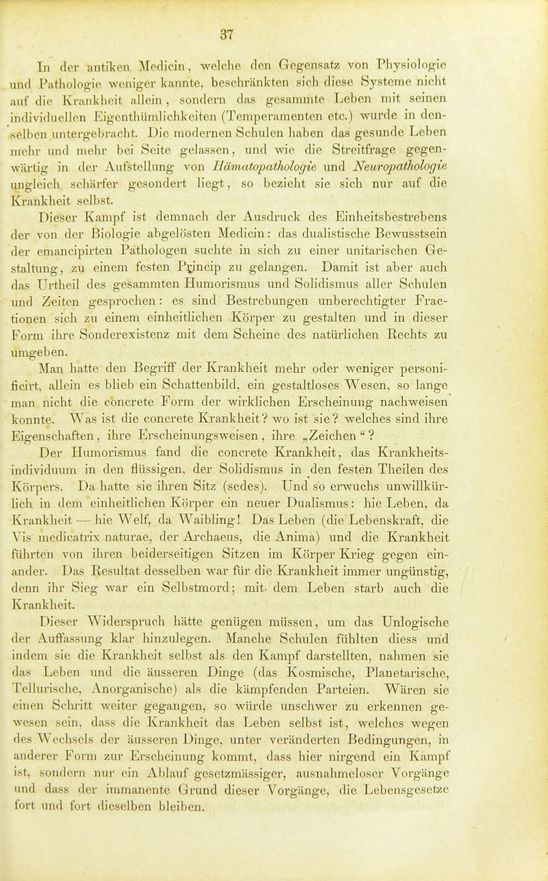 In der antiken Modicin, welche den Gegensatz von Pliysiologie und Pathologie weniger kannte, beschränkten sich diese Systeme nicht auf die Krankheit allein, sondern das gesammte Leben mit seinen individuellen Eigenthümlichkeiten (Temperamenten etc.) wurde in den- selben untergebracht. Die modernen Schulen haben das gesunde Leben mehr und melu- bei Seite gelassen, und wie die Streitfrage gegen- wäi-tig in der Aufstellung von Hämatopathologie und Neuropdihologie ungleich schäi-fer gesondert liegt, so bezieht sie sich nur auf die Krankheit selbst. Dieser Kampf ist demnach der Ausdruck des Einheitsbestrebens der von der Biologie abgelösten Medicin: das dualistische Bewusstsein der emancipirten Pathologen suchte in sich zu einer unitarischen Ge- staltimg, zu einem festen P^incip zu gelangen. Damit ist aber auch das Urtheil des gesammten Humorismus und Solidismus aller Schulen und Zeiten gesprochen: es sind Bestrebungen unberechtigter Frac- tionen sich zu einem einheitlichen Körper zu gestalten und in dieser Form ihi'e Sonderexistenz mit dem Scheine des natürlichen Rechts zu umgeben. Man hatte den Begriff der Kj-ankheit mehr oder weniger personi- ficirt, allein es blieb ein Schattenbild, ein gestaltloses Wesen, so lange man nicht die concrete Form der wirklichen Erscheinung nachweisen konnte. Was ist die concrete Krankheit? wo ist sie? welches sind ihre Eigenschaften , ihre Erscheinungsweisen , ihre „Zeichen  ? Der Humorismus fand die concrete Krankheit, das Krankheits- individuum in den flüssigen, der Solidismus in den festen Theilen des Körpers. Da hatte sie ilu-en Sitz (sedes). Und so erwuchs unwillkür- lich in dem einheitlichen Körper ein neuer Dualismus: hie Leben, da Krankheit — hie Weif, da Waibling! Das Leben (die Lebenskraft, die Vis medicatrix naturae, der Ai-chaeus, die Anima) und die Krankheit führten von ihren beiderseitigen Sitzen im Körper Kjrieg gegen (ein- ander. Das Resultat desselben war für die Ki'ankheit immer ungünstig, denn ihr Sieg war ein Selbstmord; mit- dem Leben starb auch die Krankheit. Dieser Widerspruch hätte genügen müssen, um das Unlogische der Auff'assung klar hinzulegen. Manche Schulen fühlten diess und indem sie die Krankheit selbst als den Kampf darstellten, nahmen sie das Leben und die äusseren Dinge (das Kosmische, Planetarische, Tellurische, Anorganische) als die kämpfenden Parteien. Wären sie einen Schritt weiter gegangen, so würde unschwer zu erkennen ge- wesen sein, dass die Krankheit das Leben selbst ist, welches wegen des Wechsels der äusseren Dinge, unter veränderten Bedingung-en, in anderer Form zur Erscheinung kommt, dass hier nirgend ein Kampf ist, sondern nur ein Ablauf gcsetzmässiger, ausnahmeloscr Vorgänge und dass der immanente Grund dieser Vorgänge, die Lebensgesetze fort und fort dieselben bleiben.