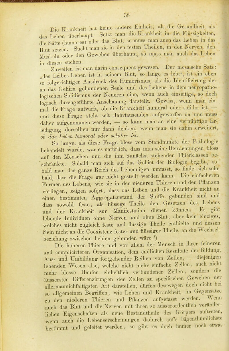 Die ICi-ankheit hat keine andere Einheit, als die Gesundheit, als das Leben überhaupt. Setzt man die Krankheit in die Flüssigkeiten, die Säfte (huniores) oder das Blut, so muss man auch das Leben in das Blut setzen. Sucht man sie in den festen Theilcn, in den Nerven, den Muskeln oder den Geweben überhaupt, so muss man auch das Leben in diesen suchen. . , o Zuweilen ist man darin consequent gewesen. Der mosaische batz: des Leibes Leben ist in seinem Blut, so lange es lebt, ist ein eben so folgerichtiger Ausdruck des Humorismus, als die Identificirüng der , an das Gehirn gebundenen Seele und des Lebens in dem neuropatho- logischen Solidismus der Neueren eine, wenn auch einseitige, so doch logisch durchgeführte Anschauung darstellt. Gewiss, wenn man ein- mal die Frage aufwirft, ob die Krankheit hmnoral oder solidar ist, — • und diese Frage steht seit Jalu-tausenden aufgeworfen da und muss < daher aufgenommen werden, — so kann man an eine vernünftige Er- ledigung derselben nur dann denken, wenn man sie dahin erweitert, ob das Leben humoral oder solidar ist. So lange, als diese Frage bloss vom Standpunkte der Pathologie behandelt wurde, war es natürlich, dass man seine Betrachtungen bloss auf den Menschen und die ihm zunächst stehenden Thierklassen be- ■ schränkte. Sobald man sich auf das Gebiet der Biologie begibt, so- bald man das ganze Reich des Lebendigen umfasst, so findet sich sehi- bald, dass die Frage gar nicht gestellt werden kann. Die einfacheren Formen des Lebens, wie sie in den niederen Thieren und den Pflanzen vorliegen, zeigen sofort, dass das Leben und die Krankheit nicht an einen bestimmten Aggregatzustand der Stoffe gebunden sind und dass sowolil feste, als flüssige Theile den Gesetzen des Lebens und der Krankheit zur Manifestation dienen können. Es gibt lebende Individuen ohne Nerven und ohne Blut, aber kein einziges, welches nicht zugleich feste und flüssige Theile enthielte und dessen Sein nicht an die Coexistenz fester und flüssiger Theile, an die Wechsel- beziehung zwischen beiden gebimden wäre.') Die höheren Thiere und vor aUem der Mensch in ilu-er feineren und complicirteren Organisation, dem endlichen Resultate der Bddung, Aus- und Umbildung fortgehender Reihen von Zellen, — diejenigen lebenden Wesen also, welche nicht mein- einfache Zellen, auch nicht mein- blosse Haufen einheitlich verbundener Zellen, sondern die äussersten Differenzirungen der Zellen zu specifischen Geweben der allermannichfaltigsten Art darstellen, dürfen desswegen doch nicht bei so allgemeinen BegrifFen, wie Leben und Krankheit, im Gegensatze zu den niederen Thieren und Pflanzen aufgefasst werden. Wenn auch das Blut und die Nerven mit ihren so ausserordentlich veränder- lichen Eigenschaften als neue Bestandtheilc des Körpers auftreten, wenn auch die Lebcnscrschcinungcn dadurch aufs Eigcnthümlichste bestimmt und geleitet werden, so gibt es doch immer noch etwas