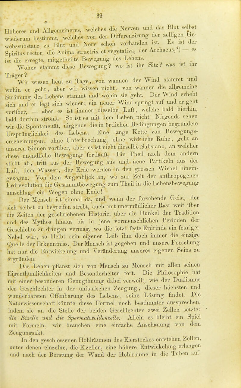 Höheres und iUlgemeineres, welches die Nerven und das Blut selbst wiederum bestimmt, welches vor der Diöerenzu-ung der zelhgen .Ge- webssubstanz zu Blut und Nerv sehen vorhanden ist Es ist der Spu-itus rector, die Anima structi'ix et vegetativa, der Ai'chaeus, ) - es ist die erregte, mitgetheilte Bewegung des Lebens. _ Woher stammt diese Bewegung? wo ist ihr Sitz? was ist ihr Wir wissen heut zu Tage,, von wannen der Wind stammt und wohin er geht, aber wir wissen nicht, von wannen die allgemeine Strömung des Lebens stammt und woliin sie geht. Der Wind erhebt sich und er legt sich wieder; ein neuer Wind springt auf und er geht vorüber, — aber es ist immer dieselbe Luft, welche bald hierhin, bald dorthin sü-ömt. So ist es mit dem Leben nicht. Nirgends sehen wii- die Spontaneität, nirgends die in örtlichen Bedüigungen begründete Ursprünghclokeit des Lebens. Eine lange Kette von Bewegungs- erschehmngen, ohne Unterbrechung, ohne whkliche Ruhe, geht an imseren Sinnen vorüber, aber es ist nicht dieselbe Substanz, an welcher diese unendliche Bewegung fortläuft. Em Theü nach dem andern stii-bt ab, ü-itt aus der Bewegung aus und neue Partikeln aus der Luft, dem Wasser, der Erde werden m den grossen Wirbel hmein- gezogen. Von dem Augenbhck an, wo zur Zeit der anthropogenen Erdrevolution die Gesammtbewegung zum Theil in die Lebensbewegung umschlug, ein Wogen ohne Ende! Der Mensch ist einmal da, und wenn der forschende Geist, der sich selbst zu begreifen strebt, auch mit unermüdlicher Rast weit über die Zeiten der geschriebenen Historie, über die Dunkel der Tradition und des Mythos lünaus bis in jene vormenschlichen Perioden der Geschichte zu dringen vermag, wo die jetzt feste Erdi-inde ein feuriger Nebel war, so bleibt sein eigener Leib ihm doch immer die einzige Quelle der Erkenntniss. Der Mensch ist gegeben und unsere Forschung hat nur che Entwickehmg imd Veränderimg unseres eigenen Seins zu ergründen. Das Leben pflanzt sich von Mensch zu Mensch mit allen seinen Eigenthümlichkeiten und Besonderheiten fort. Die Philosophie hat mit einer besonderen Genugthuung dabei verweilt, wie der Dualismus der Geschlechter in der unitarischen Zeugung, dieser höchsten und wunderbarsten Offenbarung des Lebens, seine Lösung findet. Die Naturwissenschaft könnte diese Formel noch bestimmter aussprechen, indem sie an die Stelle der beiden Geschlechter zwei Zellen setzte: die Eizelle und die Spermatozoidenzelle. Allein es bleibt ein Spiel mit Formeln; wir brauchen eine einfache Anschauung von dem Zeugungsakt. •In den geschlossenen HoliJräuinen des Eierstockes entstehen Zellen, unter denen einzelne, die Eizellen, eine höhere Entwickelung erlangen und nach der Berstung der Wand der Holüräume in die Tuben auf-