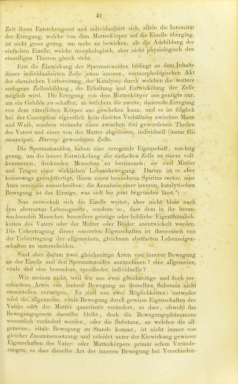 Zeit ihren Entstehiingsort und indivifliial.isirt sich, allein die Intensität der Erregung, welche von dem Mutterkörper auf die Eizelle überging, ist nicht gross genug, um mehr zu hcwirken, als die Ausbildung der einfachen Eizelle, welche morphologisch, aber nicht physiologisch den einzelligen Thicren gleich steht. Erst die Einwirkung der Spcrmatozoidcn bedingt an dem Inhalte dieser individualisirten Zelle jenen inneren, vormorphologischen Akt der chemischen Vorbereitung, der Katalyse, durch welchen die weitere endogene Zellenbildung, die Erhaltung und Entwickelung der Zelle möglich wird. Die Erregung von dem Mutterkörper aus genügte nur, um ein Gebilde zu-schaffen, an welchem die zweite, dauernde Erregung von dem väterlichen Körper aus geschehen kann, und es ist folglich bei der Conception eigentlich kein directes Verhältniss zwischen Mann und Weib, sondern vielmehr eines zwischen frei gewordenen Theilen des Vaters und einer von der Mutter abgelösten, individuell (instar filii emancipati. Harvey) gewordenen Zelle. Die Spermatozoiden haben eme ex'regende Eigenschaft, mächtig genug, um die innere Entwickelung der einfachen Zelle zu einem voll- kommenen , denkenden Menschen zu bestimmen; sie sind Mittler und Träger einer wirklichen Lebensbewegung. Darum ist es aber keineswegs gerechtfertigt, ihnen einen besonderen Spiritus rector, eine Am'a seminalis zuzuschreiben; die Annalune einer inneren, katalytischen Bewegung ist das Einzige, was sich bis jetzt begründen lässt.— Nun entwickelt sich die Eizelle weiter, aber nicht bloss nach dem absti'acten Lebensgesetz, sondern so, dass dem in ihr heran- wachsenden Menschen besondere geistige oder leibliche Eigenthümlich- keiten des Vaters oder der Mutter oder Beider anentwickelt werden. Die Uebertragung dieser concreten Eigenschaften ist theoretisch von der Uebertragung der allgemeinen, gleichsam abstracten Lebenseigen- schaften zu unterscheiden. Sind aber darum zwei gleichzeitige Ai'ten von innerer Bewegung an der Eizelle und den Spermatozoiden anzunehmen ? eine allgemeine, 1 vitale und eine besondere, specifische, individuelle? Wir meinen nicht, weil wir uns zwei gleichzeitige und doch ver- schiedene Arten von innerer Bewegung an derselben Substanz nicht vorzustellen vermögen. Es sind nur. zwei Möglichkeiten: entw^eder wird die allgemeine, vitale Bewegung durch gewisse Eigenschaften des Vaters oder der Mutter quantitativ verändert, so dass, obwohl das Bcwcgung.«gesetz dasselbe bleibt , doch die Bewegungsphänomene wesentlich verändert werden, oder die Substanz, an welcher die all- gemeine, vitale Bewegung zu Stande kommt, ist nicht immer von gleicher Zusammensetzung und erleidet unter der Einwirkung gewisser Eigenschaften des Vater- oder Mutterkörpers primär schon Verände- rungen, so dass dieselbe Art der inneren Bewegung bei Verschieden-